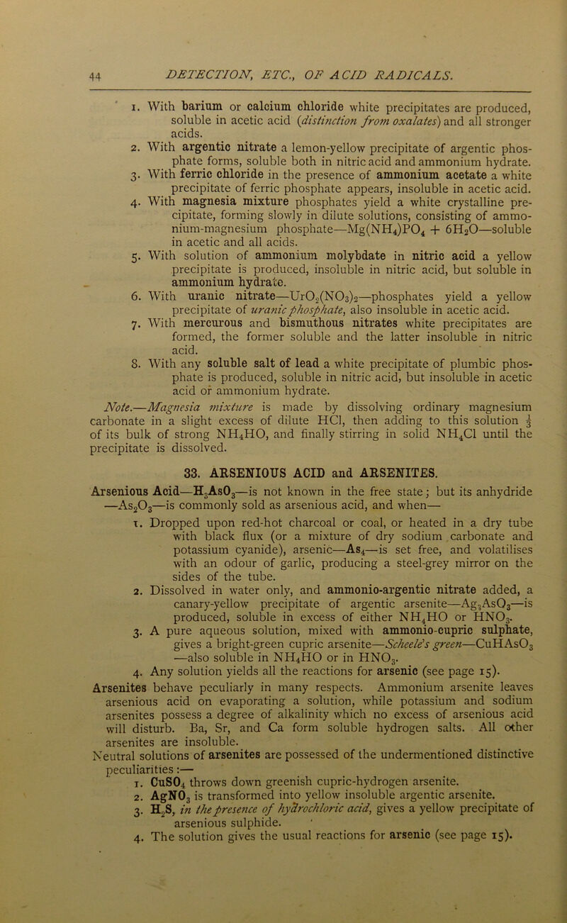 1. With barium or calcium chloride white precipitates are produced, soluble in acetic acid (distinction from oxalates) and all stronger acids. 2. With argentic nitrate a lemon-yellow precipitate of argentic phos- phate forms, soluble both in nitric acid and ammonium hydrate. 3. With ferric chloride in the presence of ammonium acetate a white precipitate of ferric phosphate appears, insoluble in acetic acid. 4. With magnesia mixture phosphates yield a white crystalline pre- cipitate, forming slowly in dilute solutions, consisting of ammo- nium-magnesium phosphate—Mg(NH4)P04 + 6H20—soluble in acetic and all acids. 5. With solution of ammonium molybdate in nitric acid a yellow precipitate is produced, insoluble in nitric acid, but soluble in ammonium hydrate. 6. With uranic nitrate—Ur02(N03)2—phosphates yield a yellow precipitate of uranic phosphate, also insoluble in acetic acid. 7. With mercurous and bismuthous nitrates white precipitates are formed, the former soluble and the latter insoluble in nitric acid. 8. With any soluble salt of lead a white precipitate of plumbic phos- phate is produced, soluble in nitric acid, but insoluble in acetic acid or ammonium hydrate. Note.—Magnesia mixture is made by dissolving ordinary magnesium carbonate in a slight excess of dilute HC1, then adding to this solution 3 of its bulk of strong NH4HO, and finally stirring in solid NH4C1 until the precipitate is dissolved. 33. ARSENIOUS ACID and ARSENITES. Arsenious Acid—H3As03—is not known in the free state; but its anhydride —As203—is commonly sold as arsenious acid, and when— t. Dropped upon red-hot charcoal or coal, or heated in a dry tube with black flux (or a mixture of dry sodium carbonate and potassium cyanide), arsenic—As4—is set free, and volatilises with an odour of garlic, producing a steel-grey mirror on the sides of the tube. 2. Dissolved in water only, and ammonio-argentic nitrate added, a canary-yellow precipitate of argentic arsenite—Ag3As03—is produced, soluble in excess of either NH4HO or HNOs. 3. A pure aqueous solution, mixed with ammonio-cupric sulphate, gives a bright-green cupric arsenite—Scheele’s green—CuHAsOs —also soluble in NH4HO or in HN03. 4. Any solution yields all the reactions for arsenic (see page 15). Arsenites behave peculiarly in many respects. Ammonium arsenite leaves arsenious acid on evaporating a solution, while potassium and sodium arsenites possess a degree of alkalinity which no excess of arsenious acid will disturb. Ba, Sr, and Ca form soluble hydrogen salts. All other arsenites are insoluble. Neutral solutions of arsenites are possessed of the undermentioned distinctive peculiarities:— 1. CuS04 throws down greenish cupric-hydrogen arsenite. 2. AgN03 is transformed into yellow insoluble argentic arsenite. 3. H2S, in the presence of hydrochloric acid, gives a yellow precipitate of arsenious sulphide. 4. The solution gives the usual reactions for arsenic (see page 15).