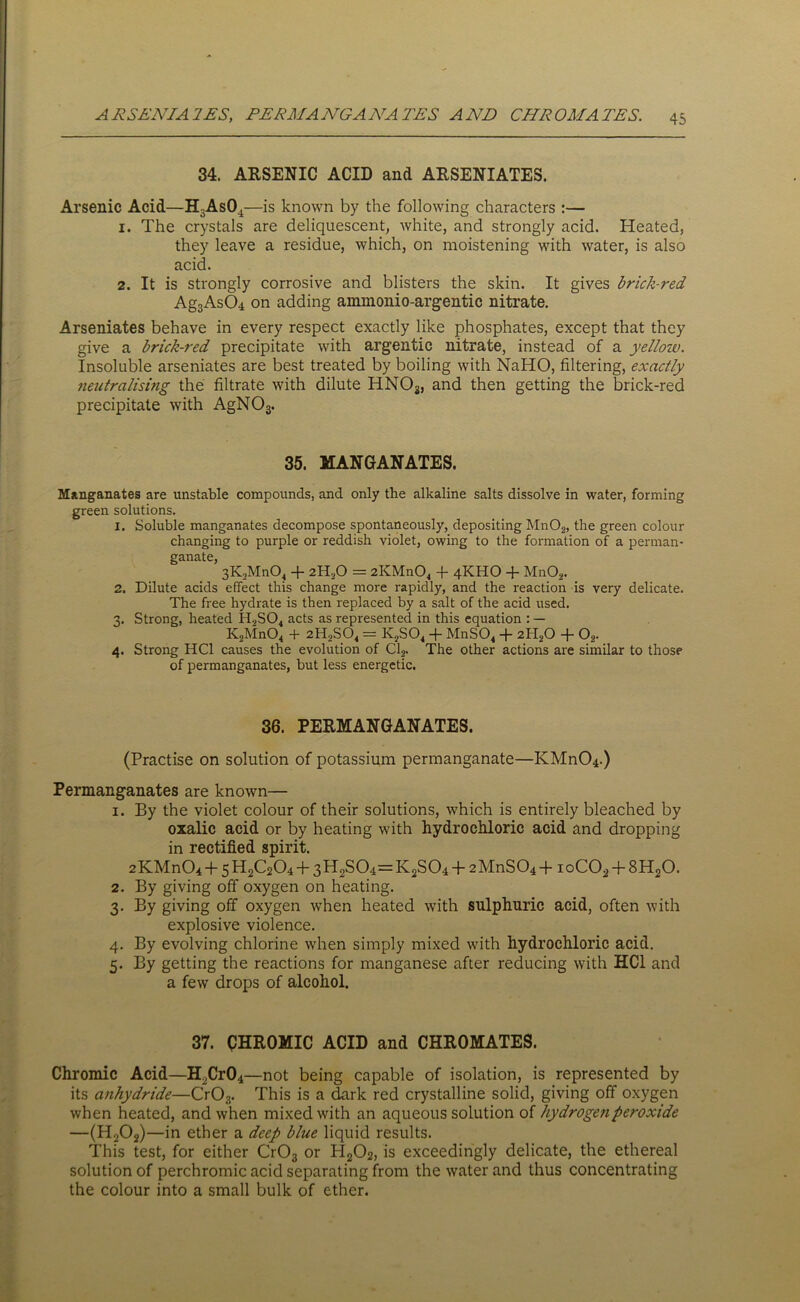 34. ARSENIC ACID and ARSENIATES. Arsenic Acid—H3As04—is known by the following characters :— 1. The crystals are deliquescent, white, and strongly acid. Heated, they leave a residue, which, on moistening with water, is also acid. 2. It is strongly corrosive and blisters the skin. It gives brick-red Ag3As04 on adding aimnonio-argentic nitrate. Arseniates behave in every respect exactly like phosphates, except that they give a brick-red precipitate with argentic nitrate, instead of a yellow. Insoluble arseniates are best treated by boiling with NaHO, filtering, exactly neutralising the filtrate with dilute HNOs, and then getting the brick-red precipitate with AgN03. 35. MANGANATES. Mangaiiates are unstable compounds, and only the alkaline salts dissolve in water, forming green solutions. 1. Soluble manganates decompose spontaneously, depositing Mn02, the green colour changing to purple or reddish violet, owing to the formation of a perman- ganate, 3K2Mn04 + 2HaO = 2KMn04 -f 4KHO + Mn02. 2. Dilute acids effect this change more rapidly, and the reaction is very delicate. The free hydrate is then replaced by a salt of the acid used. 3. Strong, heated H9S04 acts as represented in this equation : — K2Mn04 + 2HoS04 = K2S04 + MnS04 + 2ll20 + 02. 4. Strong HC1 causes the evolution of Cl2. The other actions are similar to those of permanganates, but less energetic. 36. PERMANGANATES. (Practise on solution of potassium permanganate—KMn04.) Permanganates are known— 1. By the violet colour of their solutions, which is entirely bleached by oxalic acid or by heating with hydrochloric acid and dropping in rectified spirit. 2KMn04 + 5H2C204-f-3H2S04=K2S04+ 2MnS04+ ioC02 + 8H20. 2. By giving off oxygen on heating. 3. By giving off oxygen when heated with sulphuric acid, often with explosive violence. 4. By evolving chlorine when simply mixed with hydrochloric acid. 5. By getting the reactions for manganese after reducing with HC1 and a few drops of alcohol. 37. CHROMIC ACID and CHROMATES. Chromic Acid—H2Cr04—not being capable of isolation, is represented by its anhydride—Cr03. This is a dark red crystalline solid, giving off oxygen when heated, and when mixed with an aqueous solution of hydrogen peroxide —(H202)—in ether a deep blue liquid results. This test, for either Cr03 or H202, is exceedingly delicate, the ethereal solution of perchromic acid separating from the water and thus concentrating the colour into a small bulk of ether.