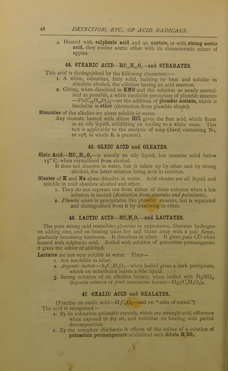 4. Heated with sulphuric acid and an acetate, or with strong acetic acid, they evolve acetic ether with its characteristic odour of apples. 44. STEARIC ACID—HC]SH35 02—and STEARATES. This acid is distinguished by the following characters:— 1. A white, odourless, fatty solid, melting by heat and soluble in absolute alcohol, the solution having an acid reaction. 2. Giving, when dissolved in KHO and the solution as nearly neutral- ised as possible, a white insoluble precipitate of plumbic stearate —Pb(C18H 350.2)2—on the addition of plumbic acetate, which is insoluble in ether (distinction from plumbic oleate). Stearates of the alkalies are alone soluble in water. Any stearate heated with dilute HC1 gives the free acid, which floats as an oily liquid, solidifying on cooling to a white mass. This test is applicable to the analysis of soap (hard, containing Na, or soft, in which K is present). 45. OLEIC ACID and OLEATES. Oleic Acid—HCJ8H3302—is usually an oily liquid, but remains solid below 150 C. when crystallised from alcohol. It does not dissolve in water, but is taken up by ether and by strong alcohol, the latter solution being acid in reaction. Oleates of K and Na alone dissolve in water. Acid oleates are all liquid and soluble in cold absolute alcohol and ether. 1. They do not separate out from either of these solvents when a hot solution is cooled (1distinction from stearates and palmitates). 2. Plumbic oleate is precipitable like plumbic stearate, but is separated and distinguished from it by dissolving in ether. 46. LACTIC ACID—HC3H503—and LACTATES. The pure strong acid resembles glycerine in appearance, liberates hydrogen on adding zinc, and on heating takes fire and burns away with a pale flame, gradually becoming luminous. It dissolves in ether. It gives pure CO when heated with sulphuric acid. Boiled with solution of potassium permanganate it gives the odour of aldehyd. Lactates are not very soluble in water. They— 1. Are insoluble in ether. 2. Argentic lactate—AgC3H503—when boiled gives a dark precipitate, which on subsidence leaves a blue liquid. 3. Strong solution of an alkaline lactate, when boiled with HgNO^ deposits crimson or pink mercurous lactate—Hg2(C3H503)2. 47. OXALIC ACID and OXALATES. (Practise on oxalic acid—H2C20*—and on “salts of sorrel.”) The acid is recognised — 1. By its colourless prismatic crystals, which are strongly acid, effloresce when exposed to dry air, and volatilise on heating with partial decomposition. 2. By the complete discharge- it effects of the colour of a solution of potassium permanganate acidulated with dilute HoSO*.
