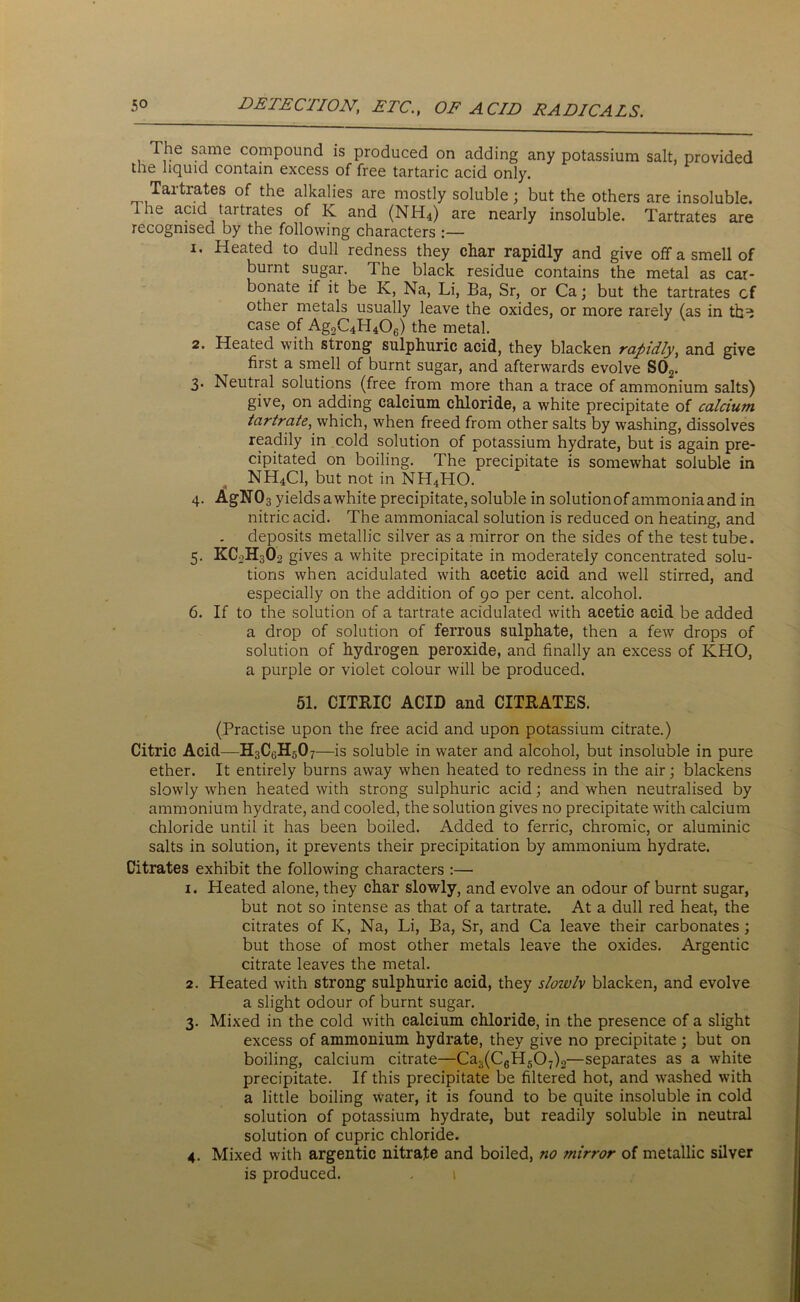 The same compound is produced on adding any potassium salt, provided the liquid contain excess of free tartaric acid only. Tartrates of the alkalies are mostly soluble; but the others are insoluble. The acid tartrates of K and (NH4) are nearly insoluble. Tartrates are recognised by the following characters :— 1. Heated to dull redness they char rapidly and give off a smell of burnt sugar. The black residue contains the metal as car- bonate if it be K, Na, Li, Ba, Sr, or Ca; but the tartrates cf other metals usually leave the oxides, or more rarely (as in tb^ case of Ag2C4LI406) the metal. 2. Heated with strong sulphuric acid, they blacken rapidly, and give first a smell of burnt sugar, and afterwards evolve S02. 3. Neutral solutions (free from more than a trace of ammonium salts) give, on adding calcium chloride, a white precipitate of calcium tartrate, which, when freed from other salts by washing, dissolves readily in cold solution of potassium hydrate, but is again pre- cipitated on boiling. The precipitate is somewhat soluble in NH4C1, but not in NH4HO. 4. AgN03 yields awhite precipitate, soluble in solution of ammoniaand in nitric acid. The ammoniacal solution is reduced on heating, and deposits metallic silver as a mirror on the sides of the test tube. 5. KC2H3O2 gives a white precipitate in moderately concentrated solu- tions when acidulated with acetic acid and well stirred, and especially on the addition of 90 per cent, alcohol. 6. If to the solution of a tartrate acidulated with acetic acid be added a drop of solution of ferrous sulphate, then a few drops of solution of hydrogen peroxide, and finally an excess of KHO, a purple or violet colour will be produced. 51. CITRIC ACID and CITRATES. (Practise upon the free acid and upon potassium citrate.) Citric Acid—H3C,;H50 7—is soluble in water and alcohol, but insoluble in pure ether. It entirely burns away when heated to redness in the air; blackens slowly when heated with strong sulphuric acid; and when neutralised by ammonium hydrate, and cooled, the solution gives no precipitate with calcium chloride until it has been boiled. Added to ferric, chromic, or aluminic salts in solution, it prevents their precipitation by ammonium hydrate. Citrates exhibit the following characters :— 1. Heated alone, they char slowly, and evolve an odour of burnt sugar, but not so intense as that of a tartrate. At a dull red heat, the citrates of K, Na, Li, Ba, Sr, and Ca leave their carbonates ; but those of most other metals leave the oxides. Argentic citrate leaves the metal. 2. Heated with strong sulphuric acid, they sloivlv blacken, and evolve a slight odour of burnt sugar. 3. Mixed in the cold with calcium chloride, in the presence of a slight excess of ammonium hydrate, they give no precipitate; but on boiling, calcium citrate—Ca3(C6H507)2—separates as a white precipitate. If this precipitate be filtered hot, and washed with a little boiling water, it is found to be quite insoluble in cold solution of potassium hydrate, but readily soluble in neutral solution of cupric chloride. 4. Mixed with argentic nitrate and boiled, no mirror of metallic silver is produced. . t