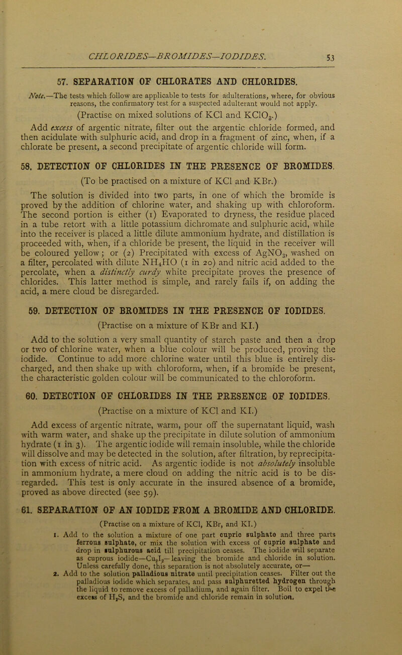 57. SEPARATION OF CHLORATES AND CHLORIDES. Note.—The tests which follow are applicable to tests for adulterations, where, for obvious reasons, the confirmatory test for a suspected adulterant would not apply. (Practise on mixed solutions of KC1 and KC103.) Add excess of argentic nitrate, filter out the argentic chloride formed, and then acidulate with sulphuric acid, and drop in a fragment of zinc, when, if a chlorate be present, a second precipitate of argentic chloride will form. 58. DETECTION OF CHLORIDES IN THE PRESENCE OF BROMIDES, (To be practised on a mixture of KC1 and KBr.) The solution is divided into two parts, in one of which the bromide is proved by the addition of chlorine water, and shaking up with chloroform. The second portion is either (i) Evaporated to dryness, the residue placed in a tube retort with a little potassium dichromate and sulphuric acid, while into the receiver is placed a little dilute ammonium hydrate, and distillation is proceeded with, when, if a chloride be present, the liquid in the receiver will be coloured yellow; or (2) Precipitated with excess of AgN03, washed on a filter, percolated with dilute NH4HO (1 in 20) and nitric acid added to the percolate, when a distinctly curdy white precipitate proves the presence of chlorides. This latter method is simple, and rarely fails if, on adding the acid, a mere cloud be disregarded. 59. DETECTION OF BROMIDES IN THE PRESENCE OF IODIDES. (Practise on a mixture of KBr and KI.) Add to the solution a very small quantity of starch paste and then a drop or two of chlorine water, when a blue colour will be produced, proving the iodide. Continue to add more chlorine water until this blue is entirely dis- charged, and then shake up with chloroform, when, if a bromide be present, the characteristic golden colour will be communicated to the chloroform. 60. DETECTION OF CHLORIDES IN THE PRESENCE OF IODIDES. (Practise on a mixture of KC1 and KI.) Add excess of argentic nitrate, warm, pour off the supernatant liquid, wash with warm water, and shake up the precipitate in dilute solution of ammonium hydrate (1 in 3). The argentic iodide will remain insoluble, while the chloride will dissolve and may be detected in the solution, after filtration, by reprecipita- tion with excess of nitric acid. As argentic iodide is not absolutely insoluble in ammonium hydrate, a mere cloud on adding the nitric acid is to be dis- regarded. This test is only accurate in the insured absence of a bromide, proved as above directed (see 59). 61. SEPARATION OF AN IODIDE FROM A BROMIDE AND CHLORIDE. (Practise on a mixture of KC1, KBr, and KI.) 1. Add to the solution a mixture of one part cupric sulphate and three parts ferrous sulphate, or mix the solution with excess of cupric sulphate and drop in sulphurous acid till precipitation ceases. The iodide will separate as cuprous iodide—CuaI2— leaving the bromide and chloride in solution. Unless carefully done, this separation is not absolutely accurate, or— 2. Add to the solution palladious nitrate until precipitation ceases. Filter out the palladious iodide which separates, and pass sulphuretted hydrogen through the liquid to remove excess of palladium, and again filter. Boil to expel the excess of HjS, and the bromide and chloride remain in solution.