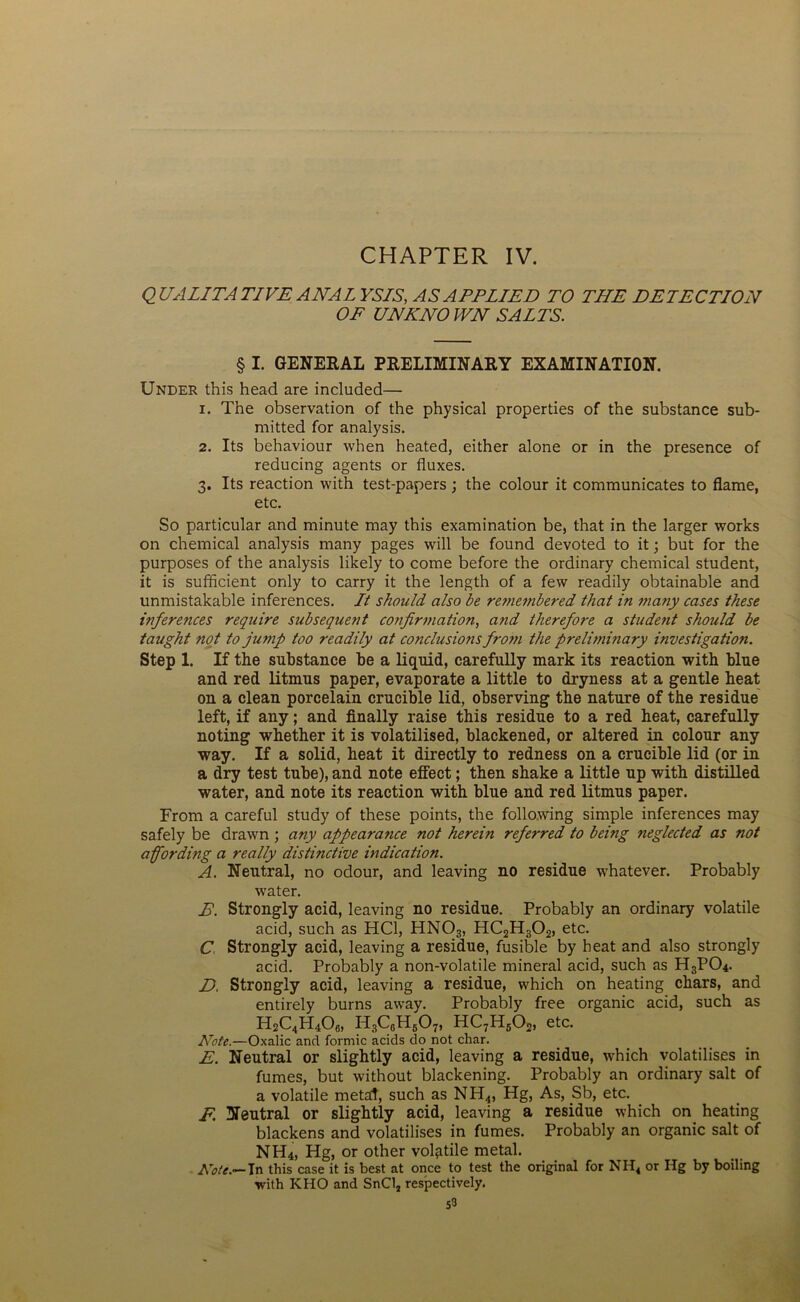 CHAPTER IV. QUALITATIVE ANALYSIS, AS APPLIED TO THE DETECTION OF UNKNO WN SALTS. § I. GENERAL PRELIMINARY EXAMINATION. Under this head are included— 1. The observation of the physical properties of the substance sub- mitted for analysis. 2. Its behaviour when heated, either alone or in the presence of reducing agents or fluxes. 3. Its reaction with test-papers ; the colour it communicates to flame, etc. So particular and minute may this examination be, that in the larger works on chemical analysis many pages will be found devoted to it; but for the purposes of the analysis likely to come before the ordinary chemical student, it is sufficient only to carry it the length of a few readily obtainable and unmistakable inferences. It should also be re?nembered that in many cases these inferences require subsequent confirmation, and therefore a stude?it should be taught not to jump too readily at conclusions from the prelimi?iary investigation. Step 1. If the substance be a liquid, carefully mark its reaction with blue and red litmus paper, evaporate a little to dryness at a gentle heat on a clean porcelain crucible lid, observing the nature of the residue left, if any; and finally raise this residue to a red heat, carefully noting whether it is volatilised, blackened, or altered in colour any way. If a solid, heat it directly to redness on a crucible lid (or in a dry test tube), and note effect; then shake a little up with distilled water, and note its reaction with blue and red litmus paper. From a careful study of these points, the following simple inferences may safely be drawn ; any appearance not herein referred to being neglected as not a fording a really distinctive indication. A. Neutral, no odour, and leaving no residue whatever. Probably water. B. Strongly acid, leaving no residue. Probably an ordinary volatile acid, such as HC1, HN03, HC2H302, etc. C Strongly acid, leaving a residue, fusible by heat and also strongly acid. Probably a non-volatile mineral acid, such as H3P04. D. Strongly acid, leaving a residue, which on heating chars, and entirely burns away. Probably free organic acid, such as H2C4H406, H3C6H607, HC7H602, etc. Note.—Oxalic and formic acids do not char. E. Neutral or slightly acid, leaving a residue, which volatilises in fumes, but without blackening. Probably an ordinary salt of a volatile metad, such as NH4, Hg, As, Sb, etc. E. Neutral or slightly acid, leaving a residue which on heating blackens and volatilises in fumes. Probably an organic salt of NH4, Hg, or other volatile metal. ATote.— In this case it is best at once to test the original for NH4 or Hg by boiling with KHO and SnCl, respectively. S3