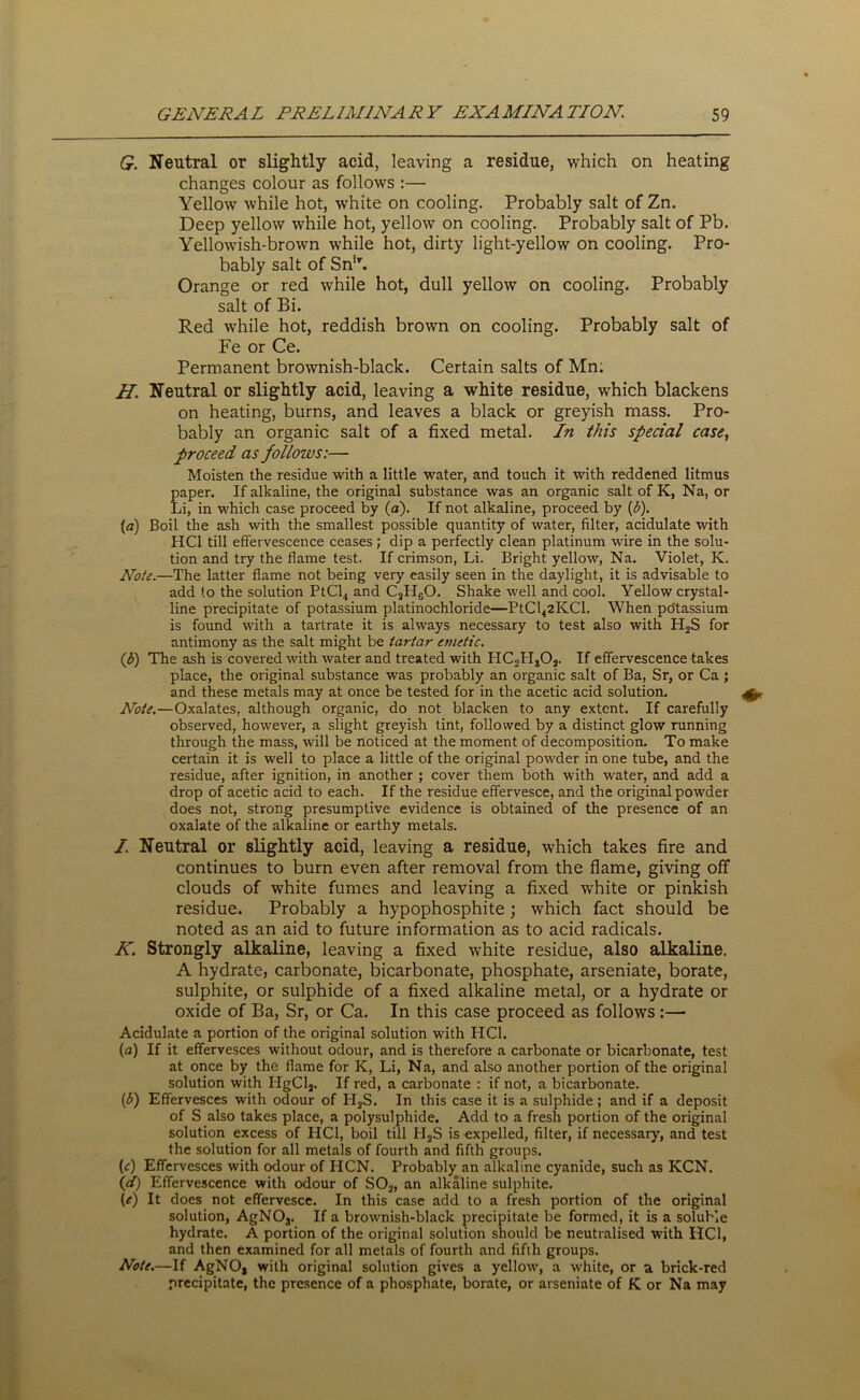 G. Neutral or slightly acid, leaving a residue, which on heating changes colour as follows :— Yellow while hot, white on cooling. Probably salt of Zn. Deep yellow while hot, yellow on cooling. Probably salt of Pb. Yellowish-brown while hot, dirty light-yellow on cooling. Pro- bably salt of SnlT. Orange or red while hot, dull yellow on cooling. Probably salt of Bi. Red while hot, reddish brown on cooling. Probably salt of Fe or Ce. Permanent brownish-black. Certain salts of Mn; H. Neutral or slightly acid, leaving a white residue, which blackens on heating, burns, and leaves a black or greyish mass. Pro- bably an organic salt of a fixed metal. In this special case, proceed as follows:— Moisten the residue with a little water, and touch it with reddened litmus Eaper. If alkaline, the original substance was an organic salt of K, Na, or ii, in which case proceed by (a). If not alkaline, proceed by (b). (a) Boil the ash with the smallest possible quantity of water, filter, acidulate with HC1 till effervescence ceases; dip a perfectly clean platinum wire in the solu- tion and try the flame test. If crimson, Li. Bright yellow, Na. Violet, K. Note.—The latter flame not being very easily seen in the daylight, it is advisable to add to the solution PtCl4 and C3H60. Shake well and cool. Yellow crystal- line precipitate of potassium platinochloride—PtCl42KCl. When po'tassium is found with a tartrate it is always necessary to test also with H2S for antimony as the salt might be tartar emetic. (Jj) The ash is covered with water and treated with PIC2Hs02. If effervescence takes place, the original substance was probably an organic salt of Ba, Sr, or Ca ; and these metals may at once be tested for in the acetic acid solution. Note.—Oxalates, although organic, do not blacken to any extent. If carefully observed, however, a slight greyish tint, followed by a distinct glow running through the mass, will be noticed at the moment of decomposition. To make certain it is well to place a little of the original powder in one tube, and the residue, after ignition, in another ; cover them both with water, and add a drop of acetic acid to each. If the residue effervesce, and the original powder does not, strong presumptive evidence is obtained of the presence of an oxalate of the alkaline or earthy metals. I. Neutral or slightly acid, leaving a residue, which takes fire and continues to burn even after removal from the flame, giving off clouds of white fumes and leaving a fixed white or pinkish residue. Probably a hypophosphite; which fact should be noted as an aid to future information as to acid radicals. K. Strongly alkaline, leaving a fixed white residue, also alkaline. A hydrate, carbonate, bicarbonate, phosphate, arseniate, borate, sulphite, or sulphide of a fixed alkaline metal, or a hydrate or oxide of Ba, Sr, or Ca. In this case proceed as follows:— Acidulate a portion of the original solution with HC1. (a) If it effervesces without odour, and is therefore a carbonate or bicarbonate, test at once by the flame for K, Li, Na, and also another portion of the original solution with HgCl2. If red, a carbonate : if not, a bicarbonate. (£) Effervesces with odour of H2S. In this case it is a sulphide; and if a deposit of S also takes place, a polysulphide. Add to a fresh portion of the original solution excess of HC1, boil till H2S is expelled, filter, if necessary, and test the solution for all metals of fourth and fifth groups. (c) Effervesces with odour of HCN. Probably an alkaline cyanide, such as KCN. \d) Effervescence with odour of S02, an alkaline sulphite. (e) It does not effervesce. In this case add to a fresh portion of the original solution, AgNOj. If a brownish-black precipitate be formed, it is a soluble hydrate. A portion of the original solution should be neutralised with HC1, and then examined for all metals of fourth and fifth groups. Note.—If AgNO, with original solution gives a yellow, a white, or a brick-red precipitate, the presence of a phosphate, borate, or arseniate of K or Na may