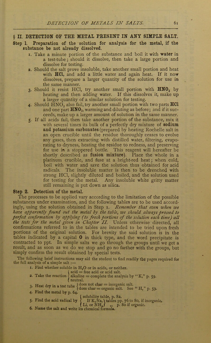 § II. DETECTION OF THE METAL PRESENT IN ANY SIMPLE SALT. Step 1. Preparation of the solution for analysis for the metal, if the substance be not already dissolved. 1. Take a minute portion of the substance and boil it with water in a test-tube; should it dissolve, then take a large portion and dissolve for testing. 2. Should the salt prove insoluble, take another small portion and heat with HC1, and add a little water and again heat. If it now dissolves, prepare a larger quantity of the solution for use in the same manner. 3. Should it resist HC1, try another small portion with HN03 by heating and then adding water. If this dissolves it, make up a larger quantity of a similar solution for testing. 4. Should HN03 also fail, try another small portion with two parts HC1 and one part HN03, warming and diluting as before; and if it suc- ceeds, make up a larger amount of solution in the same manner. 5. If all acids fail, then take another portion of the substance, mix it with several times its bulk of a perfectly dry mixture of sodium and potassium carbonates (prepared by heating Rochelle salt in an open crucible until the residue thoroughly ceases to evolve any gases, then extracting with distilled water, filtering, evapo- rating to dryness, heating the residue to redness, and preserving for use in a stoppered bottle. This reagent will hereafter be shortly described as fusion mixture). Place the whole in a platinum crucible, and fuse at a bright-red heat; when cold, boil with water and save the solution thus obtained for acid radicals. The insoluble matter is then to be drenched with strong HC1, slightly diluted and boiled, and the solution used for testing for the metal. Any insoluble white gritty matter still remaining is put down as silica. Step 2. Detection of the metal. The processes to be applied vary according to the limitation of the possible substances under examination, and the following tables are to be used accord- ingly, using the solution obtained in Step 1. Re??iember that even when we have apparently found out the metal by the table, we should alivays proceed to perfect confirmation by applying (to fresh portions of the solution each time) all the tests for the metal given in Chapter II Unless otherwise directed, all confirmations referred to in the tables are intended to be tried upon fresh portions of the original solution. For brevity the said solution is in the tables indicated by a capital 0 in thick type, and the word precipitate is contracted to ppt. In simple salts we go through the groups until we get a result, and as soon as we do we stop and go no farther with the groups, but simply confirm the result obtained by special tests. The following brief instructions may aid the student to find readily the pages required for the full analysis of a simple salt :— 1. Find whether soluble in H20 or in acids, or neither. 2. 3- 4- Take the reaction Heat dry in a test tube Find the metal by p. 64, acid = free acid or acid salt. alkaline = complete the analysis by “ K,” p. 59. neutral. ( does not char = inorganic salt. [ does char = organic salt. See “ H,” p. 59. ! solubility table, p. 82. If K,Na,\tables pp. 76 to 80, if inorganic. Li, or NHJ ,, p. 80 if organic. 0. JName the salt and write its chemical formula.