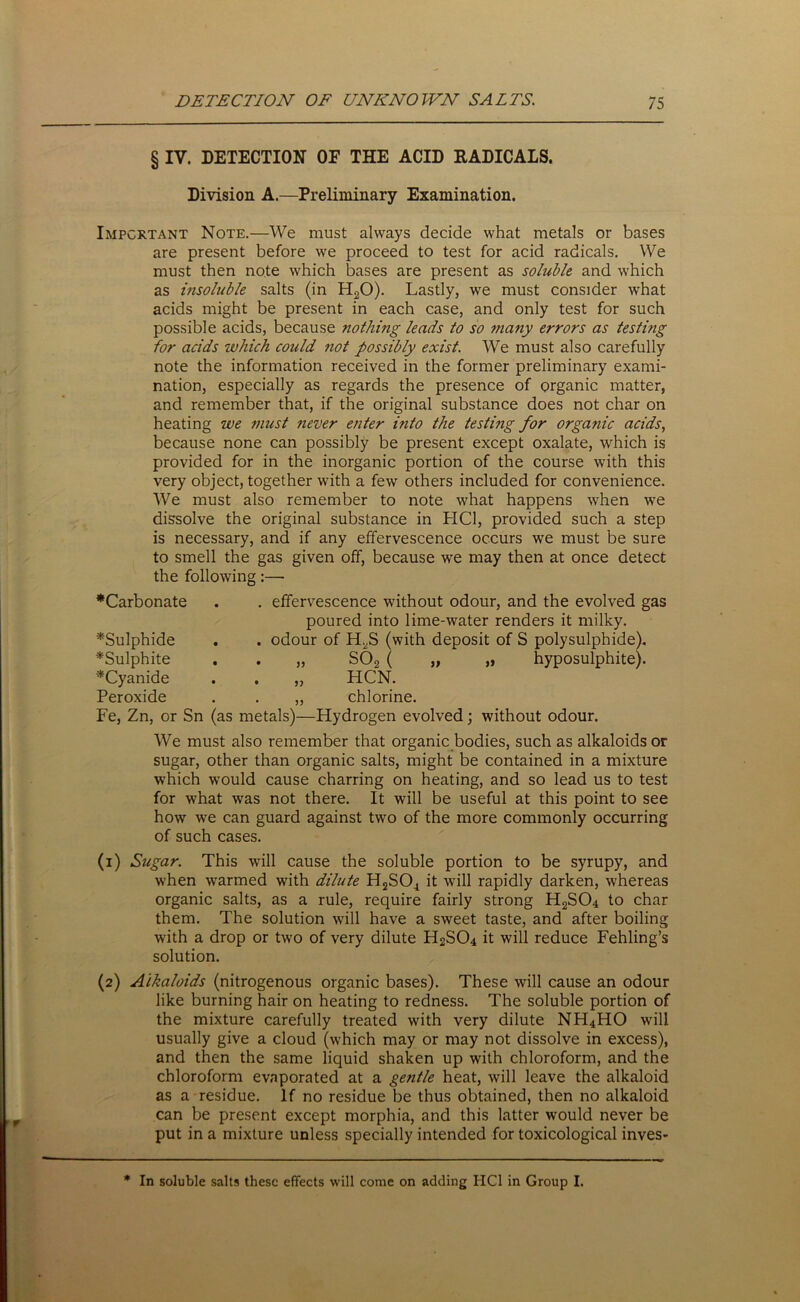 § IV. DETECTION OF THE ACID RADICALS. Division A.—Preliminary Examination. Important Note.—We must always decide what metals or bases are present before we proceed to test for acid radicals. We must then note which bases are present as soluble and which as insoluble salts (in H20). Lastly, we must consider what acids might be present in each case, and only test for such possible acids, because nothing leads to so many errors as testing for acids which could not possibly exist. We must also carefully note the information received in the former preliminary exami- nation, especially as regards the presence of organic matter, and remember that, if the original substance does not char on heating we must never enter into the testing for orgatiic acids, because none can possibly be present except oxalate, which is provided for in the inorganic portion of the course with this very object, together with a few others included for convenience. We must also remember to note what happens when we dissolve the original substance in HC1, provided such a step is necessary, and if any effervescence occurs we must be sure to smell the gas given off, because we may then at once detect the following:— •Carbonate . . effervescence without odour, and the evolved gas poured into lime-water renders it milky. •Sulphide . . odour of H2S (with deposit of S polysulphide). •Sulphite . . „ S02 ( „ „ hyposulphite). •Cyanide . . „ HCN. Peroxide . . „ chlorine. Fe, Zn, or Sn (as metals)—Hydrogen evolved; without odour. We must also remember that organic bodies, such as alkaloids or sugar, other than organic salts, might be contained in a mixture which would cause charring on heating, and so lead us to test for what was not there. It will be useful at this point to see how we can guard against two of the more commonly occurring of such cases. (1) Sugar. This will cause the soluble portion to be syrupy, and when warmed with dilute H2SOi it will rapidly darken, whereas organic salts, as a rule, require fairly strong H2SC>4 to char them. The solution will have a sweet taste, and after boiling with a drop or two of very dilute H2S04 it will reduce Fehling’s solution. (2) Alkaloids (nitrogenous organic bases). These will cause an odour like burning hair on heating to redness. The soluble portion of the mixture carefully treated with very dilute NH4HO will usually give a cloud (which may or may not dissolve in excess), and then the same liquid shaken up with chloroform, and the chloroform evaporated at a gentle heat, will leave the alkaloid as a residue. If no residue be thus obtained, then no alkaloid can be present except morphia, and this latter would never be put in a mixture unless specially intended for toxicological inves- * In soluble salts these effects will come on adding HC1 in Group I.