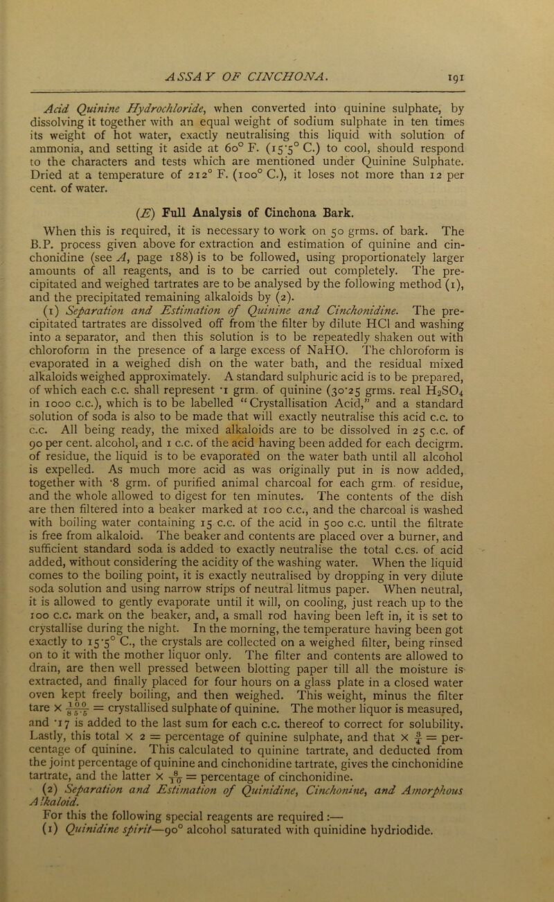 Acid Quinine Hydrochloride, when converted into quinine sulphate, by dissolving it together with an equal weight of sodium sulphate in ten times its weight of hot water, exactly neutralising this liquid with solution of ammonia, and setting it aside at 6o° F. (i5'5°C.) to cool, should respond to the characters and tests which are mentioned under Quinine Sulphate. Dried at a temperature of 2120 F. (ioo° C.), it loses not more than 12 per cent, of water. (E) Full Analysis of Cinchona Bark. When this is required, it is necessary to work on 50 grms. of bark. The B.P. process given above for extraction and estimation of quinine and cin- chonidine (see A, page 188) is to be followed, using proportionately larger amounts of all reagents, and is to be carried out completely. The pre- cipitated and weighed tartrates are to be analysed by the following method (1), and the precipitated remaining alkaloids by (2). (1) Separation and Estimation of Quinine and Cinchonidine. The pre- cipitated tartrates are dissolved off from the filter by dilute HC1 and washing into a separator, and then this solution is to be repeatedly shaken out with chloroform in the presence of a large excess of NaHO. The chloroform is evaporated in a weighed dish on the water bath, and the residual mixed alkaloids weighed approximately. A standard sulphuric acid is to be prepared, of which each c.c. shall represent 1 grm. of quinine (3o'25 grms. real H2SO4 in 1000 c.c.), which is to be labelled “Crystallisation Acid,” and a standard solution of soda is also to be made that will exactly neutralise this acid c.c. to c.c. All being ready, the mixed alkaloids are to be dissolved in 25 c.c. of 90 per cent, alcohol, and 1 c.c. of the acid having been added for each decigrm. of residue, the liquid is to be evaporated on the water bath until all alcohol is expelled. As much more acid as was originally put in is now added, together with ’8 grm. of purified animal charcoal for each grm. of residue, and the whole allowed to digest for ten minutes. The contents of the dish are then filtered into a beaker marked at 100 c.c., and the charcoal is washed with boiling water containing 15 c.c. of the acid in 500 c.c. until the filtrate is free from alkaloid. The beaker and contents are placed over a burner, and sufficient standard soda is added to exactly neutralise the total c.cs. of acid added, without considering the acidity of the washing water. When the liquid comes to the boiling point, it is exactly neutralised by dropping in very dilute soda solution and using narrow strips of neutral litmus paper. When neutral, it is allowed to gently evaporate until it will, on cooling, just reach up to the 100 c.c. mark on the beaker, and, a small rod having been left in, it is set to crystallise during the night. In the morning, the temperature having been got exactly to 15-5° C., the crystals are collected on a weighed filter, being rinsed on to it with the mother liquor only. The filter and contents are allowed to drain, are then well pressed between blotting paper till all the moisture is extracted, and finally placed for four hours on a glass plate in a closed water oven kept freely boiling, and then weighed. This weight, minus the filter tare X ApA = crystallised sulphate of quinine. The mother liquor is measured, and '17 is added to the last sum for each c.c. thereof to correct for solubility. Lastly, this total x 2 = percentage of quinine sulphate, and that x = per- centage of quinine. This calculated to quinine tartrate, and deducted from the joint percentage of quinine and cinchonidine tartrate, gives the cinchonidine tartrate, and the latter X -Ay = percentage of cinchonidine. (2) Separation and Estimation of Quinidine, Cinchonine, and Amorphous A !haloid. For this the following special reagents are required:— (1) Quinidine spirit—90° alcohol saturated with quinidine hydriodide.