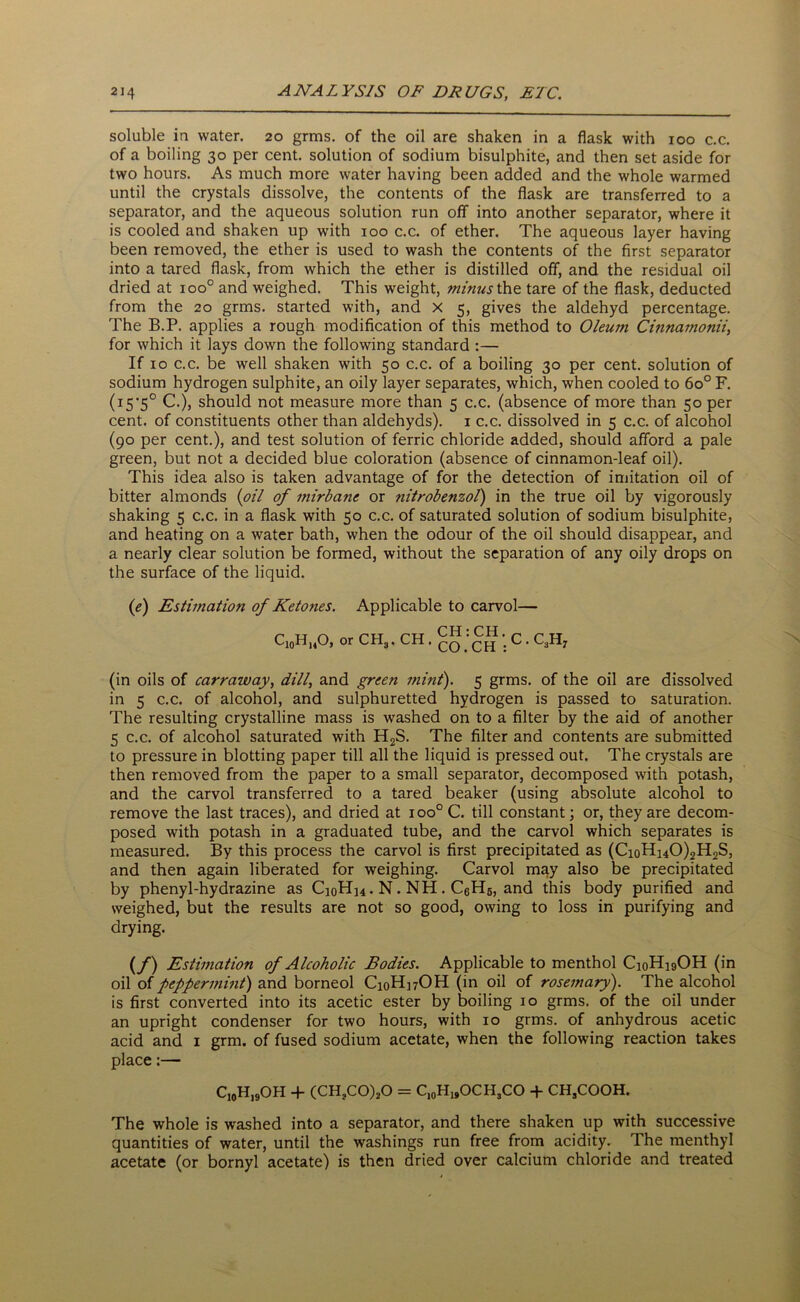 soluble in water. 20 grms. of the oil are shaken in a flask with 100 c.c. of a boiling 30 per cent, solution of sodium bisulphite, and then set aside for two hours. As much more water having been added and the whole warmed until the crystals dissolve, the contents of the flask are transferred to a separator, and the aqueous solution run off into another separator, where it is cooled and shaken up with 100 c.c. of ether. The aqueous layer having been removed, the ether is used to wash the contents of the first separator into a tared flask, from which the ether is distilled off, and the residual oil dried at ioo° and weighed. This weight, minus the tare of the flask, deducted from the 20 grms. started with, and X 5, gives the aldehyd percentage. The B.P. applies a rough modification of this method to Oleum Cinnamonii, for which it lays down the following standard :— If 10 c.c. be well shaken with 50 c.c. of a boiling 30 per cent, solution of sodium hydrogen sulphite, an oily layer separates, which, when cooled to 6o° F. (I5’5° C.), should not measure more than 5 c.c. (absence of more than 50 per cent, of constituents other than aldehyds). 1 c.c. dissolved in 5 c.c. of alcohol (go per cent.), and test solution of ferric chloride added, should afford a pale green, but not a decided blue coloration (absence of cinnamon-leaf oil). This idea also is taken advantage of for the detection of imitation oil of bitter almonds (oil of mirbane or ?iitrobenzol) in the true oil by vigorously shaking 5 c.c. in a flask with 50 c.c. of saturated solution of sodium bisulphite, and heating on a water bath, when the odour of the oil should disappear, and a nearly clear solution be formed, without the separation of any oily drops on the surface of the liquid. (e) Estimation of Ketones. Applicable to carvol— C10HuO, or CH3. CH . cS.'cH C • C*H7 (in oils of carraway, dill, and green jnint). 5 grms. of the oil are dissolved in 5 c.c. of alcohol, and sulphuretted hydrogen is passed to saturation. The resulting crystalline mass is washed on to a filter by the aid of another 5 c.c. of alcohol saturated with H2S. The filter and contents are submitted to pressure in blotting paper till all the liquid is pressed out. The crystals are then removed from the paper to a small separator, decomposed with potash, and the carvol transferred to a tared beaker (using absolute alcohol to remove the last traces), and dried at ioo° C. till constant; or, they are decom- posed with potash in a graduated tube, and the carvol which separates is measured. By this process the carvol is first precipitated as (CioHi40)2H2S, and then again liberated for weighing. Carvol may also be precipitated by phenyl-hydrazine as CioH]4. N. NH. CeH5, and this body purified and weighed, but the results are not so good, owing to loss in purifying and drying. (/) Estimation of Alcoholic Bodies. Applicable to menthol C10H19OH (in oil of peppermint) and borneol CioH]7OH (in oil of rosemary). The alcohol is first converted into its acetic ester by boiling 10 grms. of the oil under an upright condenser for two hours, with 10 grms. of anhydrous acetic acid and 1 grm. of fused sodium acetate, when the following reaction takes place:— C,0H19OH + (CH,C0)20 = Ci0H19OCH3CO + CHjCOOH. The whole is washed into a separator, and there shaken up with successive quantities of water, until the washings run free from acidity. The menthyl acetate (or bornyl acetate) is then dried over calcium chloride and treated