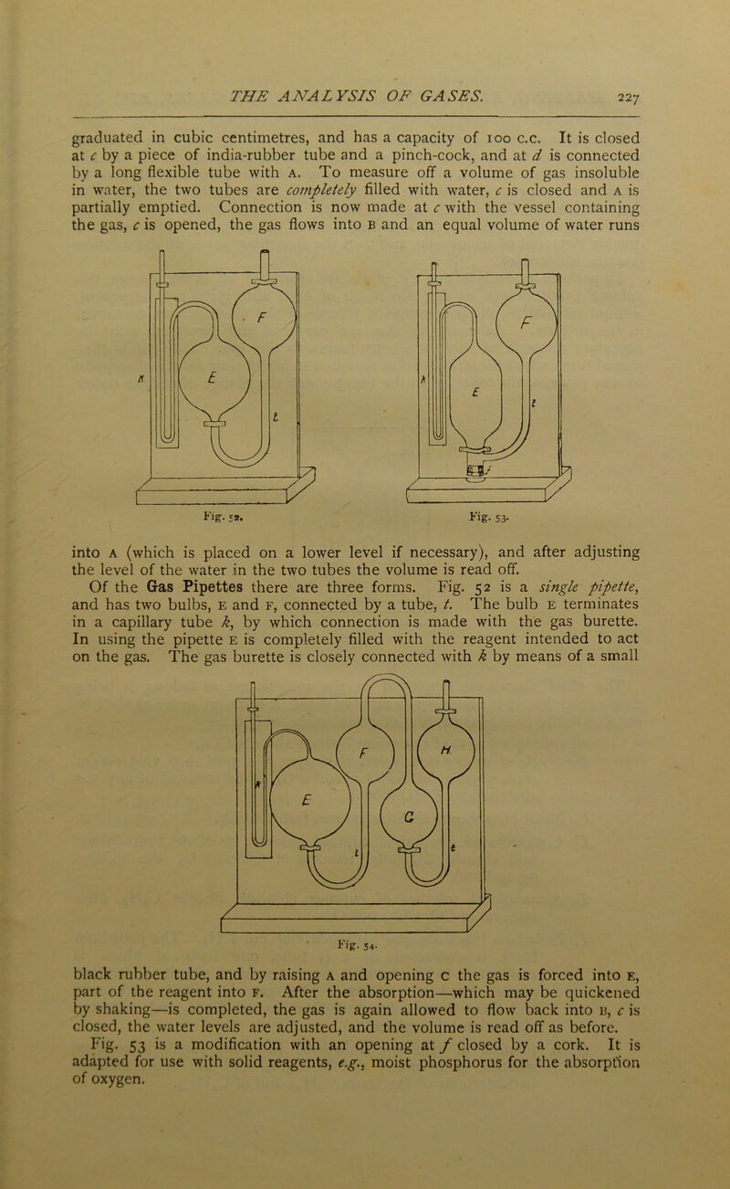 graduated in cubic centimetres, and has a capacity of 100 c.c. It is closed at c by a piece of india-rubber tube and a pinch-cock, and at d is connected by a long flexible tube with a. To measure off a volume of gas insoluble in water, the two tubes are completely filled with water, c is closed and a is partially emptied. Connection is now made at c with the vessel containing the gas, c is opened, the gas flows into b and an equal volume of water runs Fig- £2. Fig. S3- into a (which is placed on a lower level if necessary), and after adjusting the level of the water in the two tubes the volume is read off. Of the Gas Pipettes there are three forms. Fig. 52 is a single pipette, and has two bulbs, e and f, connected by a tube, t. The bulb e terminates in a capillary tube k, by which connection is made with the gas burette. In using the pipette e is completely filled with the reagent intended to act on the gas. The gas burette is closely connected with k by means of a small black rubber tube, and by raising a and opening c the gas is forced into e, part of the reagent into f. After the absorption—which may be quickened by shaking—is completed, the gas is again allowed to flow back into b, c is closed, the water levels are adjusted, and the volume is read off as before. Fig- 53 is a modification with an opening at f closed by a cork. It is adapted for use with solid reagents, e.g., moist phosphorus for the absorption of oxygen.