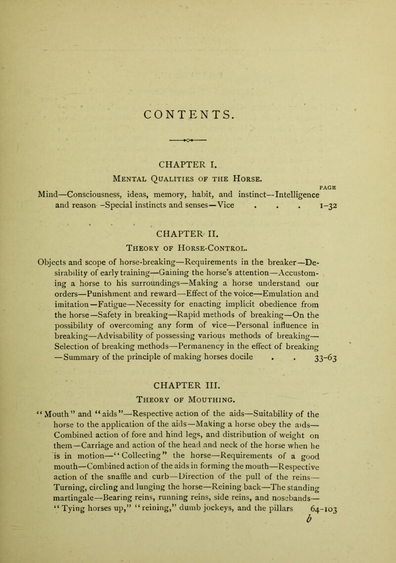 CONTENTS. CHAPTER I. Mental Qualities of the Horse. PAGE Mind—Consciousness, ideas, memory, habit, and instinct—Intelligence and reason- —Special instincts and senses—Vice . . . 1-32 CHAPTER II. Theory of Horse-Control. Objects and scope of horse-breaking—Requirements in the breaker—De- sirability of early training—Gaining the horse’s attention—Accustom- ing a horse to his surroundings—Making a horse understand our orders—Punishment and reward—Effect of the voice—Emulation and imitation—Fatigue—Necessity for enacting implicit obedience from the horse—Safety in breaking—Rapid methods of breaking—On the possibility of overcoming any form of vice—Personal influence in breaking—Advisability of possessing various methods of breaking— Selection of breaking methods—Permanency in the effect of breaking — Summary of the principle of making horses docile . . 33-63 CHAPTER III. Theory of Mouthing. “Mouth” and “aids”—Respective action of the aids—Suitability of the horse to the application of the aids—Making a horse obey the aids— Combined action of fore and hind legs, and distribution of weight on them—Carriage and action of the head and neck of the horse when he is in motion—“Collecting” the horse—Requirements of a good mouth—Combined action of the aids in forming the mouth—Respective action of the snaffle and curb—Direction of the pull of the reins— Turning, circling and lunging the horse—Reining back—The standing martingale—Bearing reins, running reins, side reins, and nosebands— “ Tying horses up,” “reining,” dumb jockeys, and the pillars 64-103 b