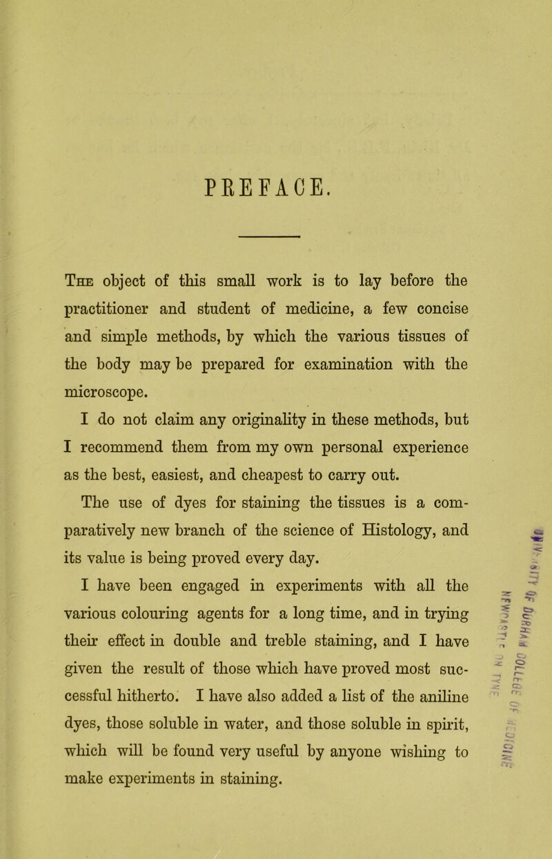 PREFACE. The object of this small work is to lay before the practitioner and student of medicine, a few concise and simple methods, by which the various tissues of the body may be prepared for examination with the microscope. I do not claim any originality in these methods, but I recommend them from my own personal experience as the best, easiest, and cheapest to carry out. The use of dyes for staining the tissues is a com- paratively new branch of the science of Histology, and its value is being proved every day. I have been engaged in experiments with all the various colouring agents for a long time, and in trying their effect in double and treble staining, and I have given the result of those which have proved most suc- cessful hitherto. I have also added a list of the aniline dyes, those soluble in water, and those soluble in spirit, which will be found very useful by anyone wishing to make experiments in staining. Cj> C-J