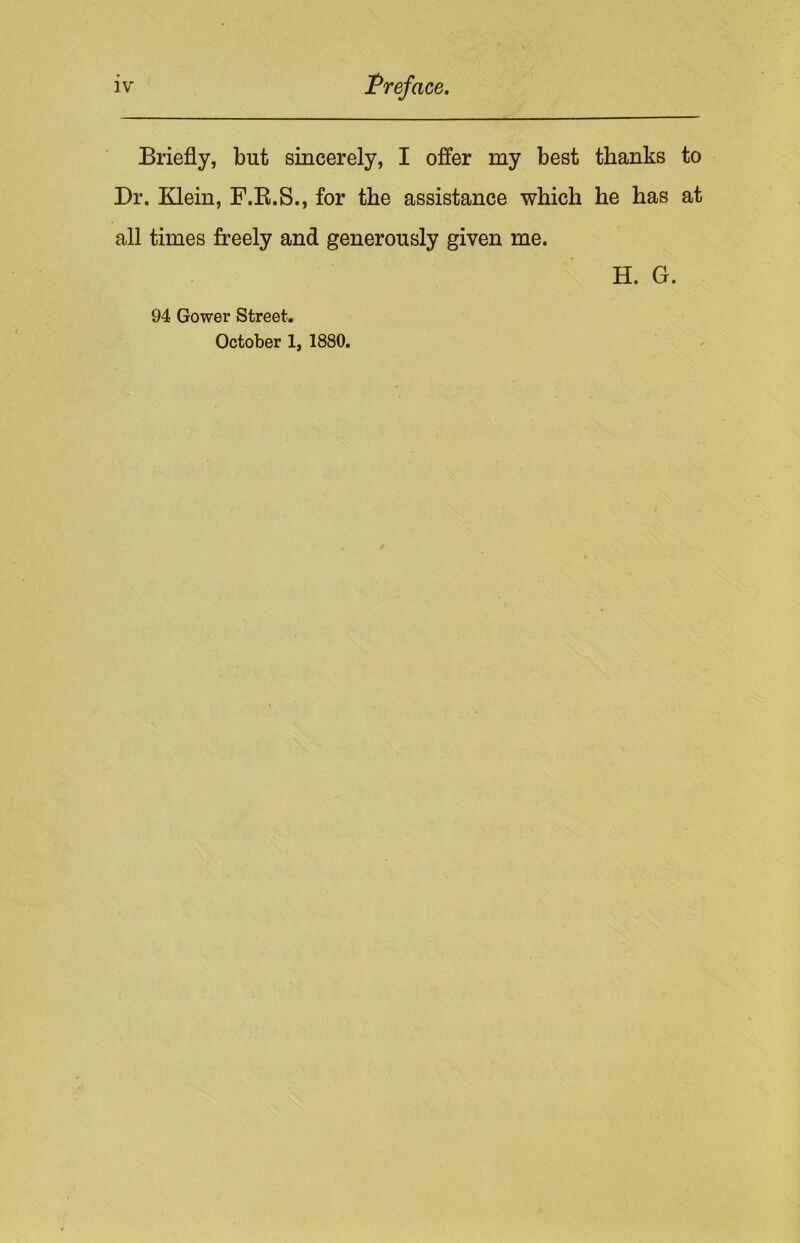 Briefly, but sincerely, I offer my best thanks to Dr. Klein, F.R.S., for the assistance which he has at all times freely and generously given me. H. G. 94 Gower Street. October 1, 1880.