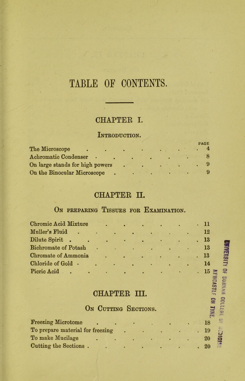 TABLE OF CONTENTS. CHAPTEE I. Introduction. PAGE The Microscope . . . • . . .4 Achromatic Condenser ...... 8 On large stands for high powers . . . . .9 On the Binocular Microscope . 9 CHAPTER II. On preparing Tissues for Examination. Chromic Acid Mixture ..... Muller’s Fluid ...... Dilute Spirit ....... Bichromate of Potash ..... Chromate of Ammonia ..... Chloride of Gold ...... Picric Acid ....... 11 12 13 13 13 14 15 CHAPTER III. On Cutting Sections. Freezing Microtome .... To prepare material for freezing To make Mucilage .... Cutting the Sections .... IWtVERSm Of DURHAM COLLtGt U: .'DJOP ATIVGASTLF on TYNE