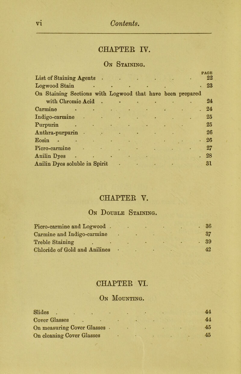 CHAPTER IV. On Staining. PAGE List of Staining Agents ...... 22 Logwood Stain ..... .23 On Staining Sections with Logwood that have been prepared with Chromic Acid ...... 24 Carmine • • • • • • • .24 Indigo-carmine ....... 25 Purpurin ....... 25 Anthra-purpurin ...... 26 Eosin * . • • • • -26 Picro-carmine 2 7 Anilin Dyes ..... .28 Anilin Dyes soluble in Spirit .... 31 CHAPTER V. On Double Staining. Picro-carmine and Logwood . - . • . .36 Carmine and Indigo-carmine ... 37 Treble Staining . • . • • • -39 Chloride of Gold and Anilines • 42 CHAPTER VI. On Mounting. Slides .....•• 44 Cover Glasses . 44 On measuring Cover Glasses ..... 45 On cleaning Cover Glasses ..... 45