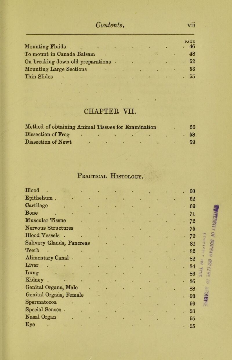 Mounting Fluids . PAGE . • 46 To mount in Canada Balsam .... 48 On breaking down old preparations • • 62 Mounting Large Sections • 53 Thin Slides • • • « . 55 » * * CHAPTER VII. Method of obtaining Animal Tissues for Examination 56 Dissection of Frog ..... . 68 Dissection of Newt ..... 59 Practical Histology. Blood ....... . 60 Epithelium ....... 62 Cartilage ...... • 69 f Bone ....... 71 Muscular Tissue ..... . 72 ar oj Nervous Structures ..... 75 -r Blood Vessels ...... . 79 ' s n Salivary Glands, Pancreas .... 81 I 1 H | Teeth •••*... . 82 Alimentary Canal ...... 82 1 ^ 23 CV Liver ....... . 84 = a H r*. Lung ....... 86 - n »ti Kidney ....... • 86 Genital Organs, Male ..... 88 Genital Organs, Female .... . 90 d Spermatozoa ...... 90 Special Senses ...... . 93 Nasal Organ ••••.. 95 Eye ....... • 95