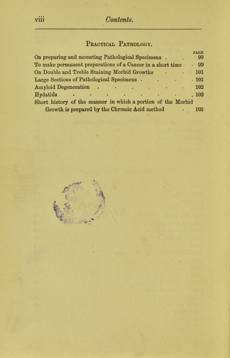 Peactical Pathology. PAGE On preparing and mounting Pathological Specimens . . 99 To make permanent preparations of a Cancer in a short time • 99 On Double and Treble Staining Morbid Growths • • 101 Large Sections of Pathological Specimens .... 101 Amyloid Degeneration ...... 102 Hydatids ........ 102 Short history of the manner in which a portion of the Morbid Growth is prepared by the Chromic Acid method • 103