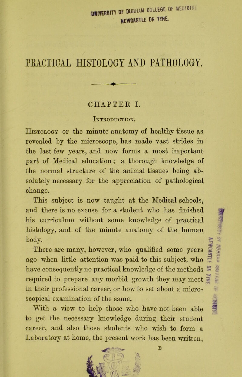 UHIYHWTY OF DURHAM COlIEOE OF Ml.',01 NEWCASTLE ON TYNE. PRACTICAL HISTOLOGY AND PATHOLOGY. CHAPTER I. Introduction. Histology or the minute anatomy of healthy tissue as revealed by the microscope, has made vast strides in the last few years, and now forms a most important part of Medical education; a thorough knowledge of the normal structure of the animal tissues being ab- solutely necessary for the appreciation of pathological change. This subject is now taught at the Medical schools, and there is no excuse for a student who has finished ^ his curriculum without some knowledge of practical histology, and of the minute anatomy of the human body. There are many, however, who qualified some years ago when little attention was paid to this subject, who have consequently no practical knowledge of the methods required to prepare any morbid growth they may meet in their professional career, or how to set about a micro- scopical examination of the same. With a view to help those who have not been able to get the necessary knowledge during their student career, and also those students who wish to form a Laboratory at home, the present work has been written, MO JU8V0AUV