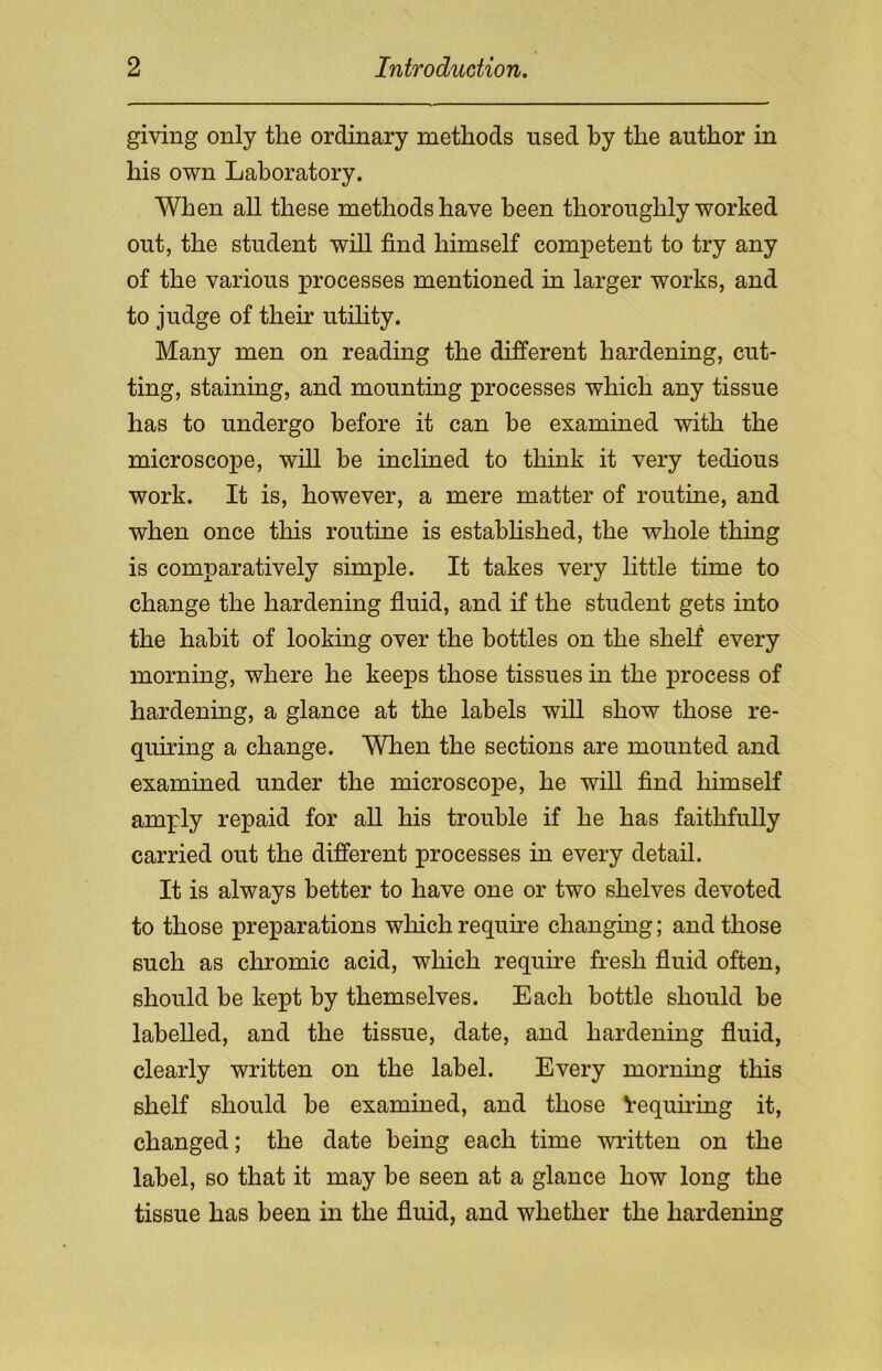 giving only the ordinary methods used by the author in his own Laboratory. When all these methods have been thoroughly worked out, the student will find himself competent to try any of the various processes mentioned in larger works, and to judge of their utility. Many men on reading the different hardening, cut- ting, staining, and mounting processes which any tissue has to undergo before it can he examined with the microscope, will be inclined to think it very tedious work. It is, however, a mere matter of routine, and when once this routine is established, the whole thing is comparatively simple. It takes very little time to change the hardening fluid, and if the student gets into the habit of looking over the bottles on the shelf every morning, where he keeps those tissues in the process of hardening, a glance at the labels will show those re- quiring a change. When the sections are mounted and examined under the microscope, he will find himself amply repaid for all his trouble if he has faithfully carried out the different processes in every detail. It is always better to have one or two shelves devoted to those preparations which require changing; and those such as chromic acid, which require fresh fluid often, should be kept by themselves. Each bottle should be labelled, and the tissue, date, and hardening fluid, clearly written on the label. Every morning this shelf should be examined, and those Requiring it, changed; the date being each time written on the label, so that it may be seen at a glance how long the tissue has been in the fluid, and whether the hardening