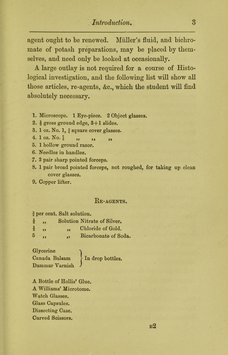 agent ought to he renewed. Miiller’s fluid, and bichro- mate of potash preparations, may he placed by them- selves, and need only be looked at occasionally. A large outlay is not required for a course of Histo- logical investigation, and the following list will show all those articles, re-agents, &c., which the student will find absolutely necessary. 1. Microscope. 1 Eye-piece. 2 Object glasses. 2. 5 gross ground edge, 3-fl slides. 3. 1 oz. No. 1, f square cover glasses. 4. 1 oz. No. 1 „ ,, „ 5. 1 hollow ground razor. 6. Needles in handles. 7. 2 pair sharp pointed forceps. 8. 1 pair broad pointed forceps, not roughed, for taking up clean cover glasses. 9. Copper lifter. Re-agents. | per cent. Salt solution. \ ,, Solution Nitrate of Silver. 5 ,, ,, Chloride of Gold. 5 ,, ,, Bicarbonate of Soda. Glycerine Canada Balsam 1 In drop bottles. Dammar Yarnish ' A Bottle of Hollis’ Glue. A Williams’ Microtome. Watch Glasses. Glass Capsules. Dissecting Case. Curved Scissors. b2