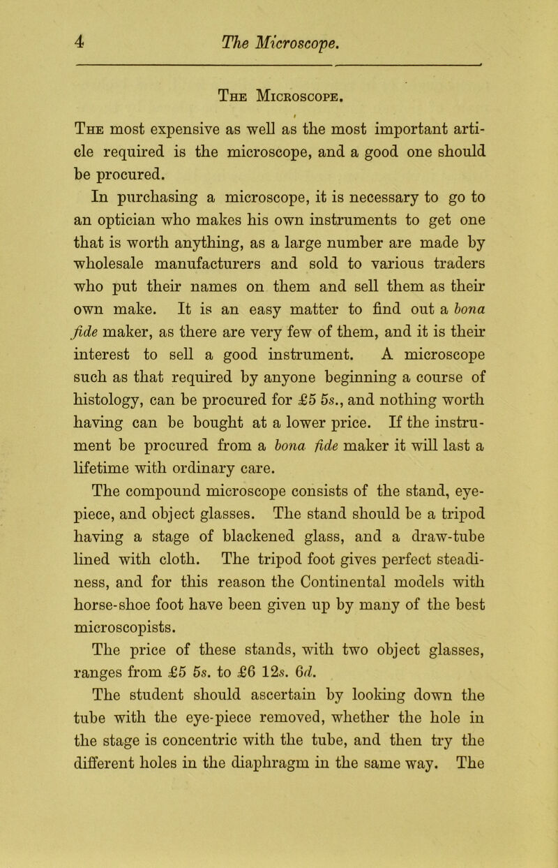 The Microscope. i The most expensive as well as the most important arti- cle required is the microscope, and a good one should be procured. In purchasing a microscope, it is necessary to go to an optician who makes his own instruments to get one that is worth anything, as a large number are made by wholesale manufacturers and sold to various traders who put their names on them and sell them as them own make. It is an easy matter to find out a bona fide maker, as there are very few of them, and it is them interest to sell a good instrument. A microscope such as that required by anyone beginning a course of histology, can be procured for £5 5s., and nothing worth having can be bought at a lower price. If the instru- ment be procured from a bona fide maker it will last a lifetime with ordinary care. The compound microscope consists of the stand, eye- piece, and object glasses. The stand should he a tripod having a stage of blackened glass, and a draw-tube lined with cloth. The tripod foot gives perfect steadi- ness, and for this reason the Continental models with horse-shoe foot have been given up by many of the best microscopists. The price of these stands, with two object glasses, ranges from £5 5s. to £6 12s. 6d. The student should ascertain by looking down the tube with the eye-piece removed, whether the hole in the stage is concentric with the tube, and then try the different holes in the diaphragm in the same way. The