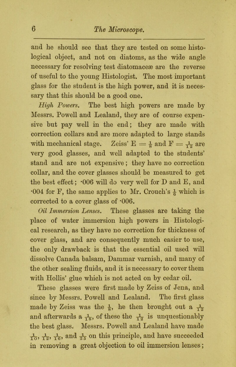 and he should see that they are tested on some histo- logical object, and not on diatoms, as the wide angle necessary for resolving test diatomacese are the reverse of useful to the young Histologist. The most important glass for the student is the high power, and it is neces- sary that this should be a good one. High Poivers. The best high powers are made by Messrs. Powell and Lealand, they are of course expen- sive but pay well in the end; they are made with correction collars and are more adapted to large stands with mechanical stage. Zeiss’ E = J and F = ^ are very good glasses, and well adapted to the students’ stand and are not expensive; they have no correction collar, and the cover glasses should be measured to get the best effect; *006 will do very well for D and E, and •004 for F, the same applies to Mr. Crouch’s ^ which is corrected to a cover glass of *006. Oil Immersion Lenses. These glasses are taking the place of water immersion high powers in Histologi- cal research, as they have no correction for thickness of cover glass, and are consequently much easier to use, the only drawback is that the essential oil used will dissolve Canada balsam, Dammar varnish, and many of the other sealing fluids, and it is necessary to cover them with Plollis’ glue which is not acted on by cedar oil. These glasses were first made by Zeiss of Jena, and since by Messrs. Powell and Lealand. The first glass made by Zeiss was the ■§-, he then brought out a T^- and afterwards a ^g-, of these the is unquestionably the best glass. Messrs. Powell and Lealand have made tuj tV> an^ A 011 this principle, and have succeeded in removing a great objection to oil immersion lenses;