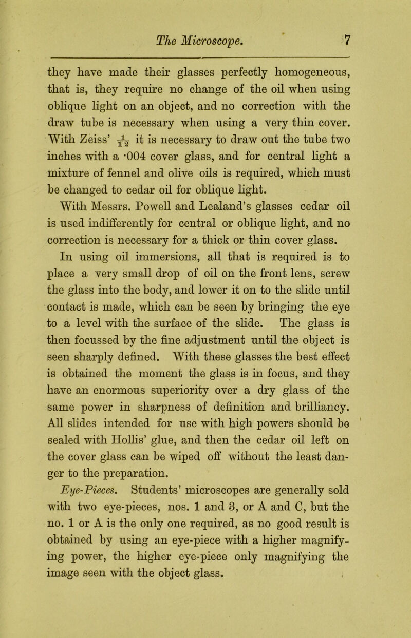 they have made their glasses perfectly homogeneous, that is, they require no change of the oil when using oblique light on an object, and no correction with the draw tube is necessary when using a very thin cover. With Zeiss’ ^ it is necessary to draw out the tube two inches with a *004 cover glass, and for central light a mixture of fennel and olive oils is required, which must he changed to cedar oil for oblique light. With Messrs. Powell and Lealand’s glasses cedar oil is used indifferently for central or oblique light, and no correction is necessary for a thick or thin cover glass. In using oil immersions, all that is required is to place a very small drop of oil on the front lens, screw the glass into the body, and lower it on to the slide until contact is made, which can be seen by bringing the eye to a level with the surface of the slide. The glass is then focussed by the fine adjustment until the object is seen sharply defined. With these glasses the best effect is obtained the moment the glass is in focus, and they have an enormous superiority over a dry glass of the same power in sharpness of definition and brilliancy. All slides intended for use with high powers should be sealed with Hollis’ glue, and then the cedar oil left on the cover glass can be wiped off without the least dan- ger to the preparation. Eye-Pieces. Students’ microscopes are generally sold with two eye-pieces, nos. 1 and 3, or A and C, but the no. 1 or A is the only one required, as no good result is obtained by using an eye-piece with a higher magnify- ing power, the higher eye-piece only magnifying the image seen with the object glass.