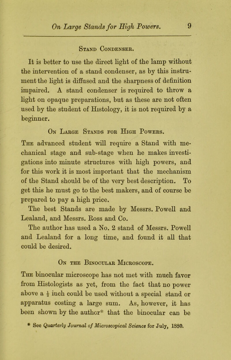 On Large Stands for High Powers. Stand Condenser. It is better to use the direct light of the lamp without the intervention of a stand condenser, as by this instru- ment the light is diffused and the sharpness of definition impaired. A stand condenser is required to throw a fight on opaque preparations, but as these are not often used by the student of Histology, it is not required by a beginner. On Large Stands for High Powers. The advanced student will require a Stand with me- chanical stage and sub-stage when he makes investi- gations into minute structures with high powers, and for this work it is most important that the mechanism of the Stand should be of the very best description. To get this he must go to the best makers, and of course be prepared to pay a high price. The best Stands are made by Messrs. Powell and Lealand, and Messrs. Boss and Co. The author has used a No. 2 stand of Messrs. Powell and Lealand for a long time, and found it all that could be desired. On the Binocular Microscope. The binocular microscope has not met with much favor from Histologists as yet, from the fact that no power above a £ inch could be used without a special stand or apparatus costing a large sum. As, however, it has been shown by the author* that the binocular can be * See Quarterly Journal of Microscopical Science for July, 18S0.