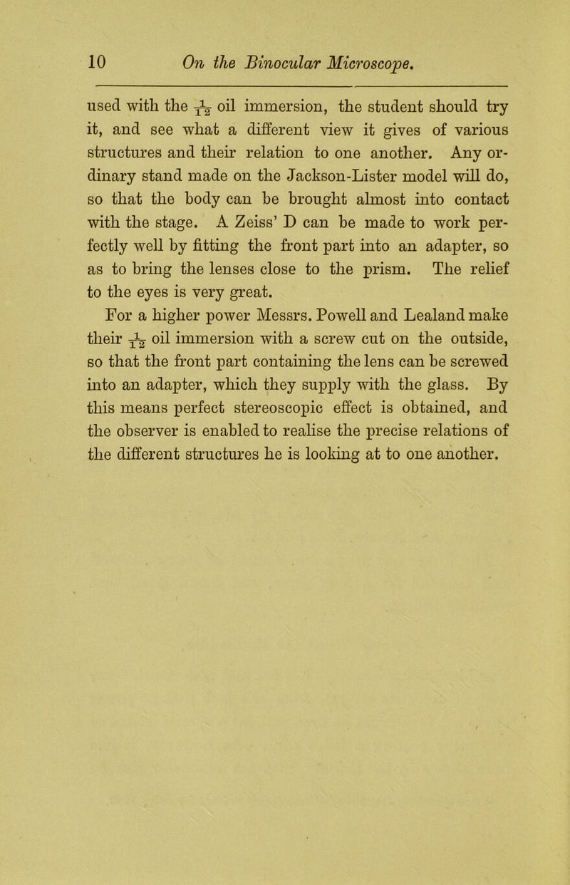 used with the oil immersion, the student should try it, and see what a different view it gives of various structures and their relation to one another. Any or- dinary stand made on the Jackson-Lister model will do, so that the body can be brought almost into contact with the stage. A Zeiss’ D can be made to work per- fectly well by fitting the front part into an adapter, so as to bring the lenses close to the prism. The relief to the eyes is very great. For a higher power Messrs. Powell and Lealand make their oil immersion with a screw cut on the outside, so that the front part containing the lens can be screwed into an adapter, which they supply with the glass. By this means perfect stereoscopic effect is obtained, and the observer is enabled to realise the precise relations of the different structures he is looking at to one another.