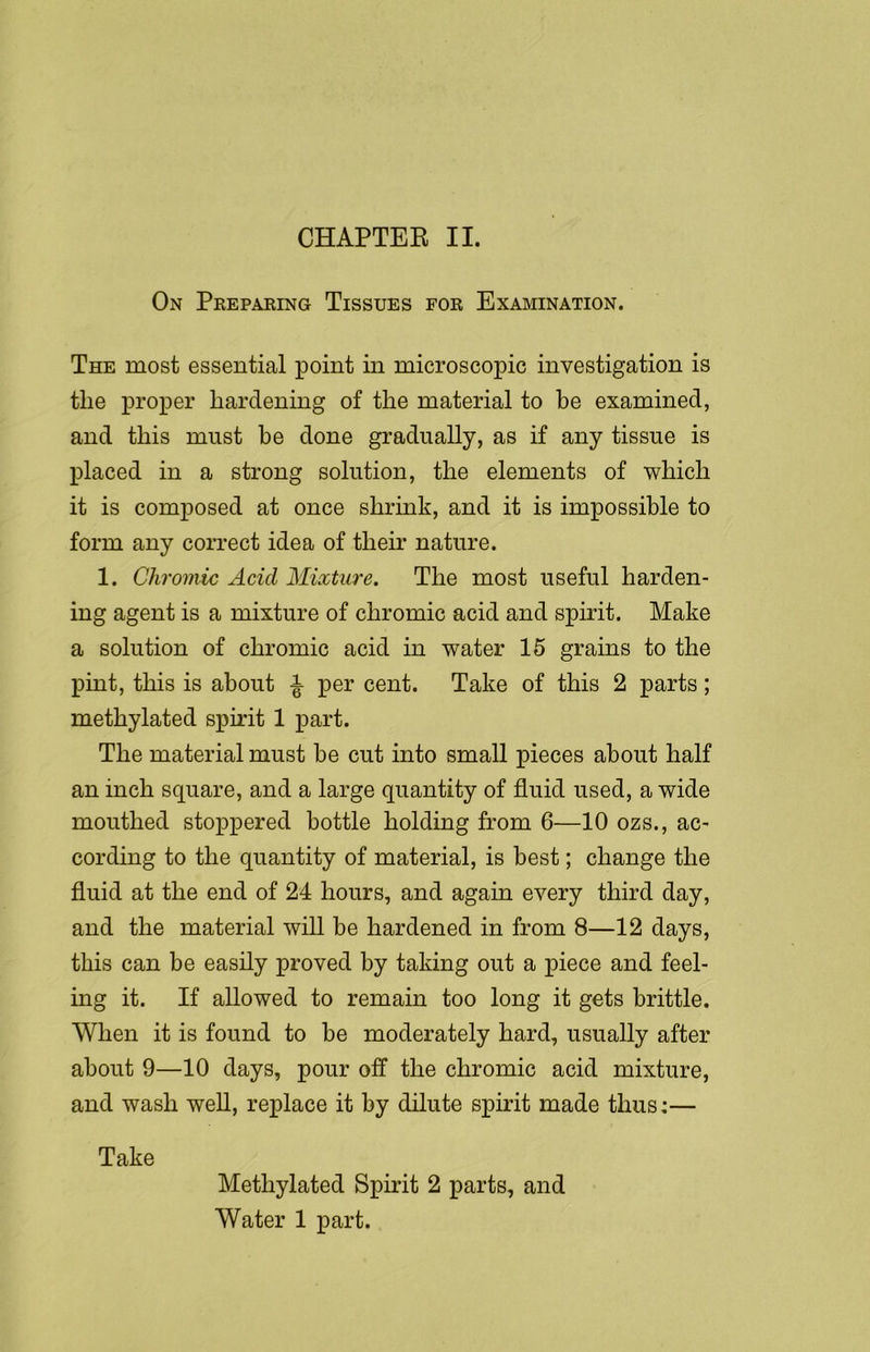 On Preparing Tissues for Examination. The most essential point in microscopic investigation is tlie proper hardening of the material to be examined, and this must he done gradually, as if any tissue is placed in a strong solution, the elements of which it is composed at once shrink, and it is impossible to form any correct idea of their nature. 1. Chromic Acicl Mixture. The most useful harden- ing agent is a mixture of chromic acid and spirit. Make a solution of chromic acid in water 15 grains to the pint, this is about ^ per cent. Take of this 2 parts; methylated spirit 1 part. The material must be cut into small pieces about half an inch square, and a large quantity of fluid used, a wide mouthed stoppered bottle holding from 6—10 ozs., ac- cording to the quantity of material, is best; change the fluid at the end of 24 hours, and again every third day, and the material will be hardened in from 8—12 days, this can be easily proved by taking out a piece and feel- ing it. If allowed to remain too long it gets brittle. When it is found to be moderately hard, usually after about 9—10 days, pour off the chromic acid mixture, and wash well, replace it by dilute spirit made thus:— Take Methylated Spirit 2 parts, and Water 1 part.