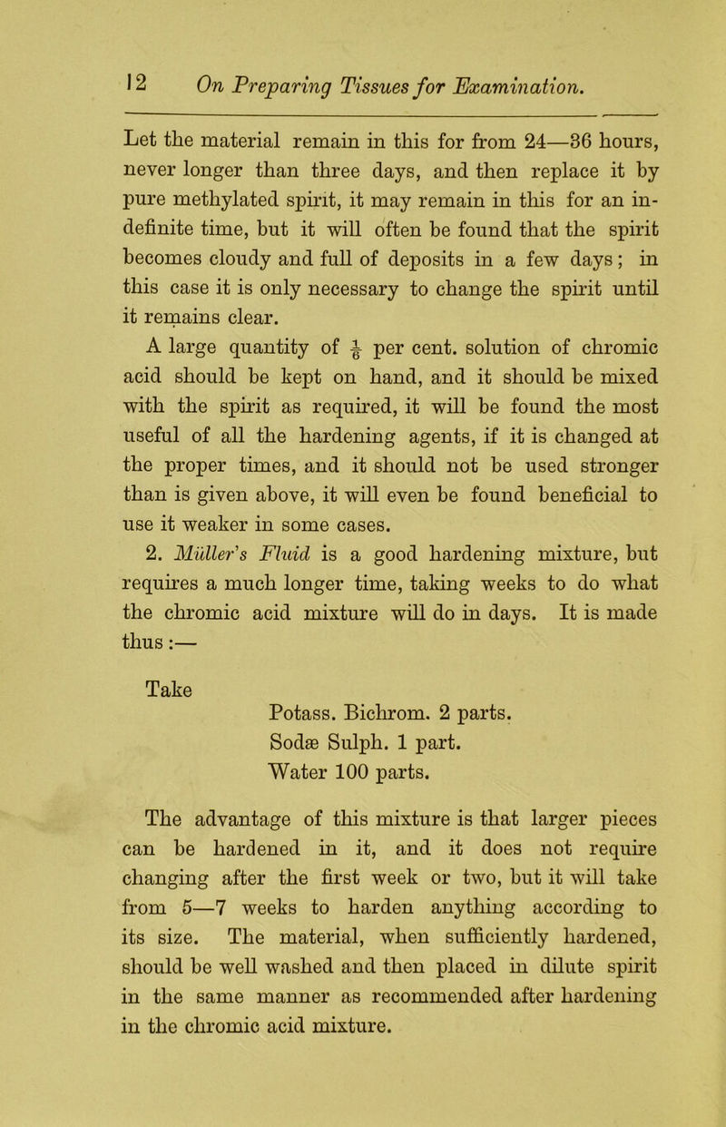 Let the material remain in this for from 24—36 hours, never longer than three days, and then replace it by pure methylated spirit, it may remain in this for an in- definite time, but it will often be found that the spirit becomes cloudy and full of deposits in a few days; in this case it is only necessary to change the spirit until it remains clear. A large quantity of ± per cent, solution of chromic acid should be kept on hand, and it should be mixed with the spirit as required, it will be found the most useful of all the hardening agents, if it is changed at the proper times, and it should not be used stronger than is given above, it will even be found beneficial to use it weaker in some cases. 2. Muller's Fluid is a good hardening mixture, but requires a much longer time, taking weeks to do what the chromic acid mixture will do in days. It is made thus:— Take Potass. Bichrom. 2 parts. Sodae Sulph. 1 part. Water 100 parts. The advantage of this mixture is that larger pieces can he hardened in it, and it does not require changing after the first week or two, hut it will take from 5—7 weeks to harden anything according to its size. The material, when sufficiently hardened, should be well washed and then placed in dilute spirit in the same manner as recommended after hardening in the chromic acid mixture.