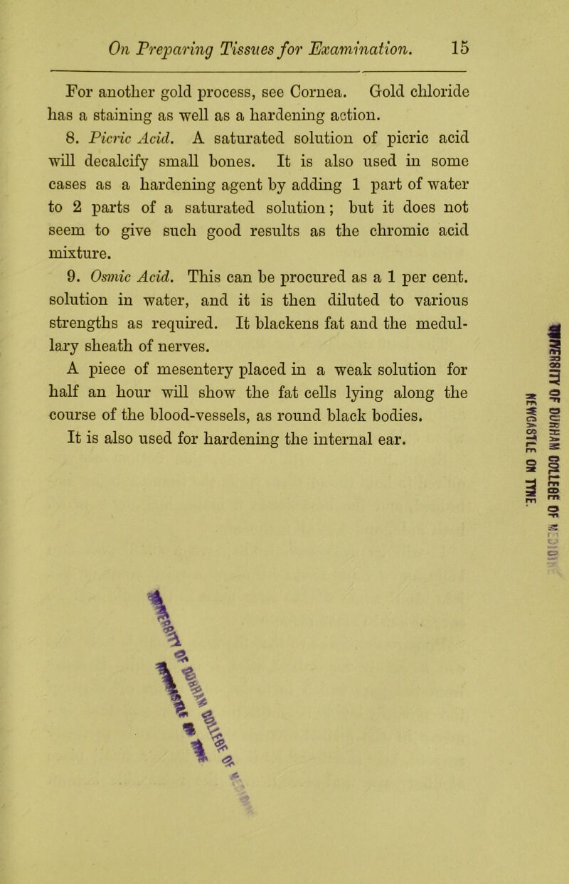 For another gold process, see Cornea. Gold chloride has a staining as well as a hardening action. 8. Picric Arid. A saturated solution of picric acid will decalcify small hones. It is also used in some cases as a hardening agent by adding 1 part of water to 2 parts of a saturated solution; but it does not seem to give such good results as the chromic acid mixture. 9. Osmic Acid. This can be procured as a 1 per cent, solution in water, and it is then diluted to various strengths as required. It blackens fat and the medul- lary sheath of nerves. A piece of mesentery placed in a weak solution for half an hour will show the fat cells lying along the course of the blood-vessels, as round black bodies. It is also used for hardening the internal ear. WER8ITY0F DURHAM C01LE8E OF M'. Oi NEWGA8TLE ON TYNE.