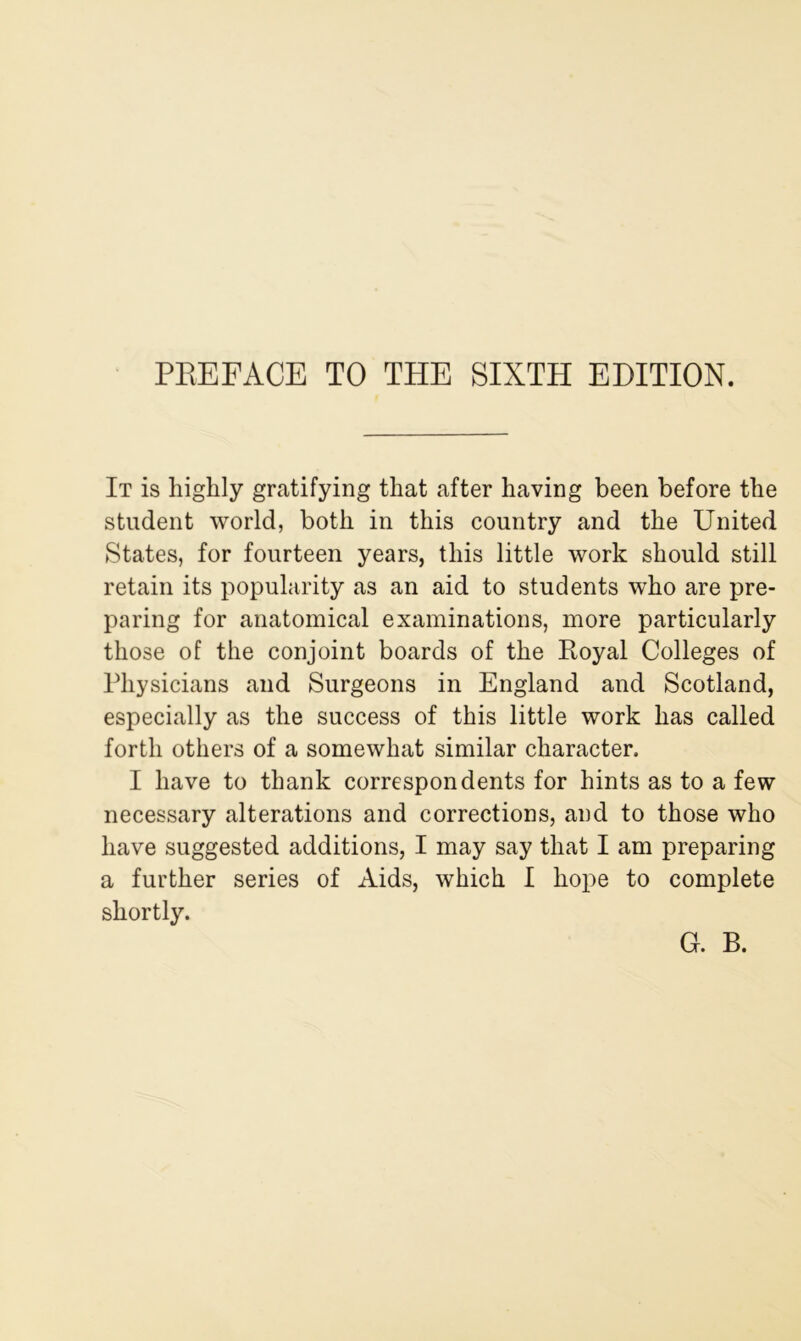 It is highly gratifying that after having been before the student world, both in this country and the United States, for fourteen years, this little work should still retain its popularity as an aid to students who are pre- paring for anatomical examinations, more particularly those of the conjoint boards of the Royal Colleges of Physicians and Surgeons in England and Scotland, especially as the success of this little work has called forth others of a somewhat similar character. I have to thank correspondents for hints as to a few necessary alterations and corrections, and to those who have suggested additions, I may say that I am preparing a further series of Aids, which I hope to complete shortly. G. B.