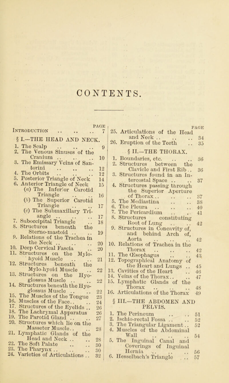 CONTENTS PAGE Introduction 7 § I.—THE HEAD AND NECK. 1. The Scalp 9 2. The Venous Sinuses of the Cranium .. .. ..10 3. The Emissary Veins of San- torini 12 4. The Orbits .. .. ..12 5. Posterior Triangle of Neck 14 6. Anterior Triangle of Neck 15 («) The Inferior Carotid Triangle .. .. 113 (5) The Superior Carotid Triangle .. .. 17 (c) The Submaxillary Tri- angle 17 7. Suboccipital Triangle .. 18 8. Structures beneath the Sterno-mastoid .. .. 19 P. Relations of the Trachea in the Neck 20 10. Deep Cervical Fascia .. 20 11. Structures on the Mylo- hyoid Muscle .. .. 21 12. Structures beneath the Mylo-hyoid Muscle .. 22 1 13. Structures on the Hyo- glossus Muscle .. .. 22 14. Structures beneath the Hyo- glossus Muscle .. .. 22 15. The Muscles of the Tongue 23 1G. Muscles of the Face.. .. 24 17. Structures of the Eyelids ” 26 18. The Lachrymal Apparatus 26 IP. The Parotid Gland .. .. 27 20. Structures which lie on the Masseter Muscle.. .. 23 | 21. Lymphatic Glands of the Head and Neck .. .. 28 1 22. The Soft Palate .. .. 30 23. The Pharynx .. .. .. 30 | PAGE 25. Articulations of the Head and Neck 34 : 20. Eruption of the Teeth .. 35 § II.—THE THORAX. 1. Boundaries, etc. .. .. 36 2. Structures between the Clavicle and First Rib .. 36 3. Structures found in an In- tercostal Space .. .. 37 4. Structures passing through the Superior Aperture of Thorax .. .. .. 37 5. The Mediastina .. .. 3S 6. The Pleura .. .. .. 40 7. The Pericardium .. .. 41 8. Structures constituting Root of Lung .. .. 42 9. Structures in Concavity of, and behind Arch of, Aorta .. .. .. 42 10. Relations of Trachea in the Thorax .. .. .. 42 11. The Oesophagus .. .. 43 12. Topographical Anatomy of the Heart and Lungs .. 45 13. Cavities of the Heart .. 46 14. Veins of the Thorax.. .. 47 15. Lymphatic Glands of the Thorax 4S 16. Articulations of the Thorax 4!) § III.—THE ABDOMEN AND PELVIS. 1. The Perineum .. 51 2. Ischio-rectal Fossa .. .. 52 3. The Triangular Ligament.. 52 4. Muscles of the Abdominal Wall 54 5. The Inguinal Canal and Coverings of Inguinal Hernia 56