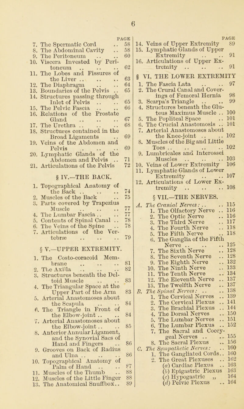 PAGE 7. The Spermatic Cord .. 58 8. The Abdominal Cavity .. 58 9. The Peritoneum .. .. 60 10. Viscera Invested by Peri- toneum .. .. .. 62 11. The Lobes and Fissures of the Liver .. .. .. 63 12. The Diaphragm .. .. 64 13. Boundaries of the Pelvis .. 65 14. Structures passing through Inlet of Pelvis .. .. 65 15. The Pelvic Fascia .. .. 66 16. Relations of the Prostate Gland 67 17. The Urethra .. .. .. 6S IS. Structures contained in the Broad Ligaments .. 69 19. Veins of the Abdomen and Pelvis .. .. .. 69 20. Lymphatic Glands of the Abdomen and Pelvis .. 71 21. Articulations of the Pelvis 72 § IV.—THE BACK. 1. Topographical Anatomy of the Back .. .. .. 74 2. Muscles of the Back .. 75 3. Parts covered by Trapezius Muscle .. .. .. 77 4. The Lumbar Fascia .. .. 77 5. Contents of Spinal Canal .. 78 6. The Veins of the Spine .. 78 7. Articulations of the Ver- tebrae .. .. .. 79 § V.—UPPER EXTREMITY. 1. The Costo-coracoid Mem- brane .. .. .. 81 2. The Axilla 82 3. Structures beneath the Del- toid Muscle .. .. 83 4. The Triangular Space at the Upper Part of the Arm S3 5. Arterial Anastomoses about the Scapula .. .. 84 6. The Triangle in Front of the Elbow-joint .. .. 84 7. Arterial Anastomoses about the Elbow-joint .. .. 85 8. Anterior Annular Ligament, and the Synovial Sacs of Hand and Fingers .. 86 9. Grooves on Back of Radius and Ulna .. .. .. 86 10. Topographical Anatomy of Palm of Hand .. .. S7 11. Muscles of the Thumb .. 88 12. Muscles of the Little Finger 88 13. The Anatomical Snuffbox.. 89 PAGE 14. Vems of Upper Extremity 89 15. Lymphatic Glands of Upper Extremity .. .. 91 16. Articulations of Upper Ex- tremity 91 § VI. THE LOWER EXTREMITY 1. The Fascia Lata .. .. 97 2. The Crural Canal and Cover- ings of Femoral Hernia 98 3. Scarpa’s Triangle .. .. 99 4. Structures beneath the Glu- teus Maximus Muscle .. 100 5. The Popliteal Space .. 101 6. The Crucial Anastomosis .. 101 7. Arterial Anastomoses about the Knee-joint .. .. 102 8. Muscles of the Big and Little Toes .. ,. .. .. 102 9. Lumbricales and Interossei Muscles .. .. .. 103 10. Veins of Lower Extremity 106 11. Lymphatic Glands of Lower Extremity .. ..107 12. Articulations of Lower Ex- tremity 108 § VII.—THE NERVES. A. The Cranial Nerves. .. 115 1. The Olfactory Nerve .. 116 2. The Optic Nerve .. 116 3. The Third Nerve .. 117 4. The Fourth Nerve .. 118 5. The Fifth Nerve .. 118 6. The Ganglia of the Fifth Nerve 125 7. The Sixth Nerve .. 128 8. The Seventh Nerve .. 128 9. The Eighth Nerve .. 132 10. The Ninth Nerve .. 133 11. The Tenth Nerve .. 134 12. The Eleventh Nerve .. 137 13. The Twelfth Nerve .. 137 B. The Spinal Nerves: .. ..138 1. The Cervical Nerves .. 139 2. The Cervical Plexus .. 141 3. The Brachial Plexus .. 144 4. The Dorsal Nerves .. 150 5. The Lumbar Nerves .. 151 6. The Lumbar Plexus .. 152 7. The Sacral and Coccy- geal Nerves .. .. 155 8. The Sacral Plexus .. 156 C. The Sympathetic Nerves: .. ICO 1. The Gangliated Cords.. 160 2. The Great Plexuses .. 162 (a) Cardiac Plexus .. 163 (b) Epigastric Plexus 163 (c) Hypogastric „ 164 (d) Pelvic Plexus .. 164