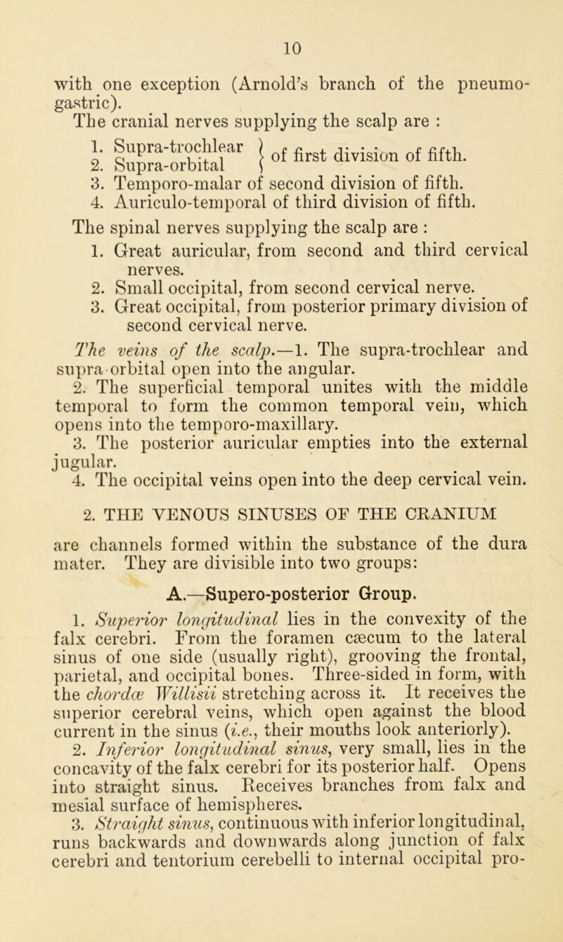 with one exception (Arnold’s branch of the pneumo- gastric). The cranial nerves supplying the scalp are : 1. Supra-trochlear ) f fi division f fifth 2. bupra-orbital \ 3. Temporo-malar of second division of fifth. 4. Auriculo-temporal of third division of fifth. The spinal nerves supplying the scalp are : 1. Great auricular, from second and third cervical nerves. 2. Small occipital, from second cervical nerve. _ 3. Great occipital, from posterior primary division of second cervical nerve. The veins of the scalp.—1. The supra-trochlear and supra orbital open into the angular. 2. The superficial temporal unites with the middle temporal to form the common temporal vein, which opens into the temporo-maxillary. 3. The posterior auricular empties into the external jugular. 4. The occipital veins open into the deep cervical vein. 2. THE VENOUS SINUSES OF THE CRANIUM are channels formed within the substance of the dura mater. They are divisible into two groups: A.—Supero-posterior Group. 1. Superior longitudinal lies in the convexity of the falx cerebri. From the foramen caecum to the lateral sinus of one side (usually right), grooving the frontal, parietal, and occipital bones. Three-sided in form, with the ckordce Willisii stretching across it. It receives the superior cerebral veins, which open against the blood current in the sinus (i.e.} their mouths look anteriorly). 2. Inferior longitudinal sinus, very small, lies in the concavity of the falx cerebri for its posterior half. Opens into straight sinus. Receives branches from falx and mesial surface of hemispheres. 3. Straight sinus, continuous with inferior longitudinal, runs backwards and downwards along junction of falx cerebri and tentorium cerebelli to internal occipital pro-