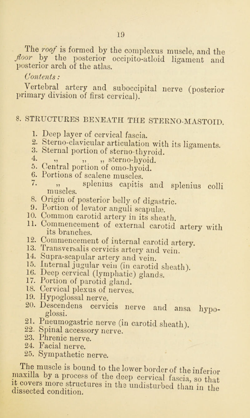 The roof is formed by the complexus muscle, and the floor by the posterior occipito-atloid ligament and posterior arch of the atlas. Contents: Vertebral artery and suboccipital nerve (posterior primary division of first cervical). 8. STRUCTURES BENEATH THE STERNO-MASTOID. 1. Deep layer of cervical fascia. 2. Sterno-clavicular articulation with its ligaments. 3. Sternal portion of sterno thyroid. 4- u ,, ,, sterno-hyoid. 5. Central portion of omo-hyoid. 6. Portions of scalene muscles. ^” splenius capitis and splenius colli muscles. 8. Origin of posterior belly of digastric. 9. Portion of levator anguli scapulas. 10. Common carotid artery in its sheath. 11. Commencement of external carotid artery with its branches. 12. Commencement of internal carotid artery. 13. 1 ransversalis cervicis artery and vein. 14. Supra-scapular artery and vein. 15. Internal jugular vein (in carotid sheath). 10*. Deep cervical (lymphatic) glands. 17. Portion of parotid gland. 18. Cervical plexus of nerves. 19. Hypoglossal nerve. 20. Descendens cervicis nerve and ansa hypo- j-j lOool • 21. Pneumogastric nerve (in carotid sheath). 22. Spinal accessory nerve. 23. Phrenic nerve. 24. Facial nerve. 25. Sympathetic nerve. TheI muscle is bound to the lower border of the inferior maxilla by a process of the deep cervical fascia, so that it covers more structures in the undisturbed than in the dissected condition.