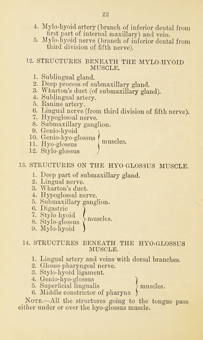 4. Mylo-hyoid artery (branch of inferior dental from first part of internal maxillary) and vein. 5. Mylo hyoid nerve (branch of inferior dental from third division of fifth nerve). 12. STRUCTURES BENEATH THE MYLO HYOID MUSCLE. 1. 2. 3. Sublingual gland. Deep process of submaxillary gland. Wharton’s duct (of submaxillary gland). 4. Sublingual artery. Ranine artery. Lingual nerve (from third division of fifth nerve). Hypoglossal nerve. Submaxillary ganglion. 0. Genio-hyoid \ 10. Genio-hyo-glossus ( , 11. Hyo-glossus ! muscles. 12. Stylo-glossus 5. 6. 7. 8. 13. STRUCTURES ON THE HYO GLOS3US MUSCLE. 1. Deep part of submaxillary gland. 2. Lingual nerve. 3. Wharton’s duct. 4. Hypoglossal nerve. 5. Submaxillary ganglion. 6. Digastric 7. Stylo hyoid 8. Stylo-glossus 9. Mylo-hyoid | muscles. 14. STRUCTURES BENEATH THE HYO-GLOSSUS MUSCLE. 1. Lingual artery and veins with dorsal branches. 2. Glosso-pharyngeal nerve. 3. Stylo-liyoid ligament. 4. Genio-hyo-glossus 4 5. Superficial lingualis > muscles. G. Middle constrictor of pharynx ) Note.—All the structures going to the tongue pass either under or over the hyo-glossus muscle.