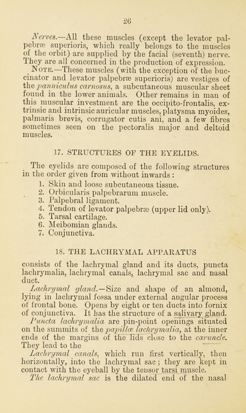 Nerves.—All these muscles (except the levator pal- pebne superioris, which really belongs to the muscles of the orbit) are supplied by the facial (seventh) nerve. They are all concerned in the production of expression. _ Note.—These muscles (with the exception of the buc- cinator and levator palpebrce superioris) are vestiges of the panniculus ccirnosus, a subcutaneous muscular sheet found in the lower animals. Other remains in man of this muscular investment are the occipito-frontalis, ex- trinsic and intrinsic auricular muscles, platysma myoides, palmaris brevis, corrugator cutis ani, and a few fibres sometimes seen on the pectoralis major and deltoid muscles. 17. STRUCTURES OF THE EYELIDS. The eyelids are composed of the following structures in the order given from without inwards : 1. Skin and loose subcutaneous tissue. 2. Orbicularis palpebrarum muscle. 3. Palpebral ligament. 4. Tendon of levator palpebrce (upper lid only). 5. Tarsal cartilage. 6. Meibomian glands. 7. Conjunctiva. 18. THE LACHRYMAL APPARATUS consists of the lachrymal gland and its ducts, puncta lachrymalia, lachrymal canals, lachrymal sac and nasal duct. Lachrymal gland.—Size and shape of an almond, lying in lachrymal fossa under external angular process of frontal bone. Opens by eight or ten ducts into fornix of conjunctiva. It has the structure of a salivary gland. Puncta lachrymalia are pin-point openings situated on the summits of tlie papillce lachrymalia, at the inner ends of the margins of the lids close to the caruncle. They lead to the Lachrymal canals, which run first vertically, then horizontally, into the lachrymal sac ; they are kept in contact with the eyeball by the tensor tarsi muscle. The lachrymal sac is the dilated end of the nasal