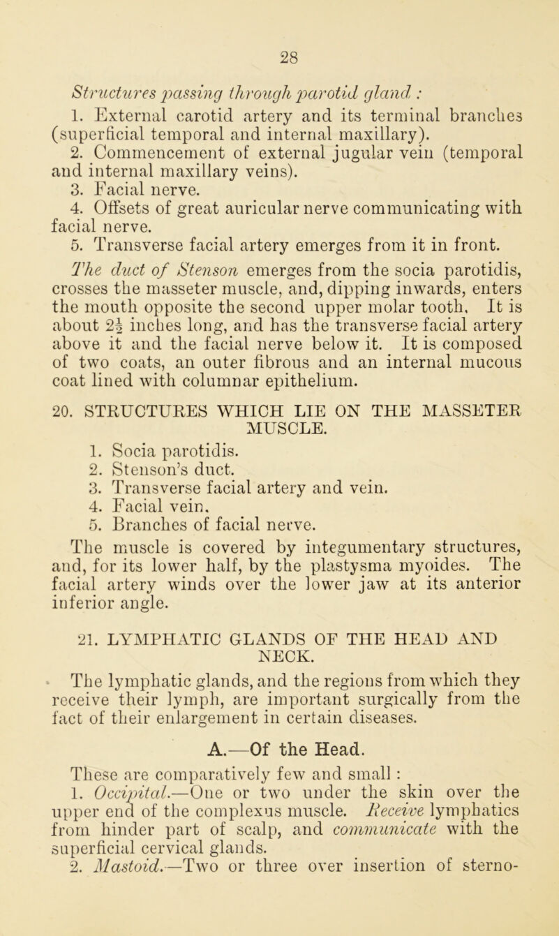 Structures passing through parotid gland,: 1. External carotid artery and its terminal branches (superficial temporal and internal maxillary). 2. Commencement of external jugular vein (temporal and internal maxillary veins). 3. Facial nerve. 4. Offsets of great auricular nerve communicating with facial nerve. 5. Transverse facial artery emerges from it in front. The duct of Stenson emerges from the socia parotidis, crosses the masseter muscle, and, dipping inwards, enters the mouth opposite the second upper molar tooth, It is about 2b inches long, and has the transverse facial artery above it and the facial nerve below it. It is composed of two coats, an outer fibrous and an internal mucous coat lined with columnar epithelium. 20. STRUCTURES WHICH LIE ON THE MASSETER MUSCLE. 1. Socia parotidis. 2. Stenson’s duct. 3. Transverse facial artery and vein. 4. Facial vein. 5. Branches of facial nerve. The muscle is covered by integumentary structures, and, for its lower half, by the plastysma myoides. The facial artery winds over the lower jaw at its anterior inferior angle. 21. LYMPHATIC GLANDS OE THE HEAD AND NECK. The lymphatic glands, and the regions from which they receive their lymph, are important surgically from the fact of their enlargement in certain diseases. A.—Of the Head. These are comparatively few and small: 1. Occipital.—One or two under the skin over the upper end of the complexus muscle. Receive lymphatics from hinder part of scalp, and communicate with the superficial cervical glands. 2. Mastoid.—Two or three over insertion of sterno-