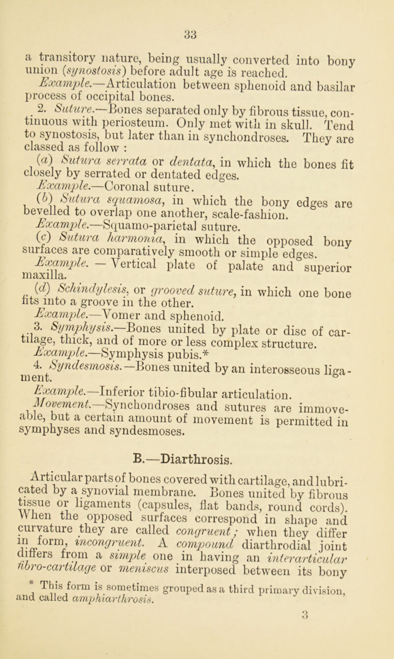 a transitory nature, being usually converted into bony union (synostosis) before adult age is reached. Example. Articulation between sphenoid and basilar process of occipital bones. . future. Bones separated only by fibrous tissue, con- tinuous with periosteum. Only met with in skull. Tend to synostosis, but later than in synchondroses. They are classed as follow : (а) Sutura serrata or dentata, in which the bones fit closely by serrated or dentated edges. Example.—Coronal suture. (б) Sutura squamosa, in which the bony edges are bevelled to overlap one another, scale-fashion. Example.—Squamo-parietal suture. 0?) Sutura harmonia, in which the opposed bony surfaces are comparatively smooth or simple edges. Example. A ertical plate of palate and superior maxilla. (d) Schindylesis, or grooved suture, in which one bone fits into a groove in the other. Example.—Vomer and sphenoid. 3. Symphysis.—Bones united by plate or disc of car- tilage, thick, and of more or less complex structure. Example.—Symphysis pubis.* 4. Syndesmosis.— Bones united by an interosseous liga- ment. b Example.— Inferior tibio-fibular articulation. Movement. Synchondroses and sutures are immove- able, but a certain amount of movement is permitted in symphyses and syndesmoses. B.—Diarthrosis. A rticular parts of bones covered with cartilage, and lubri- cated by a synovial membrane. Bones united by fibrous tissue or ligaments (capsules, flat bands, round cords). When the opposed surfaces correspond in shape and curvature they are called congruent; when they differ incongruent. A compound diarthrodial joint c liters from a simple one in having an inter articular noro-cartilage or meniscus interposed between its bony * This form is sometimes grouped as a third primary division, and called amphiarthrosis. 3