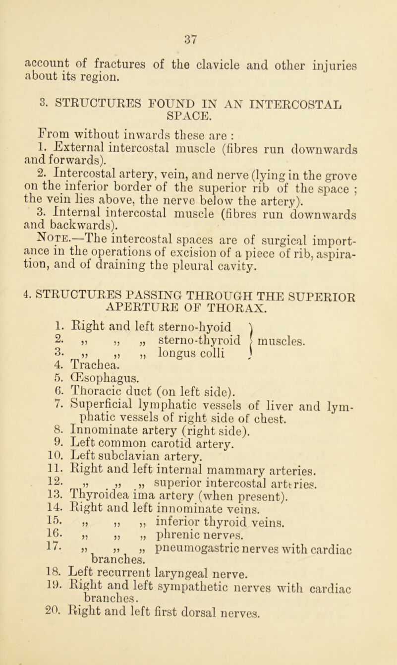 account of fractures of the clavicle and other injuries about its region. 3. STRUCTURES FOUND IN AN INTERCOSTAL SPACE. From without inwards these are : 1. External intercostal muscle (fibres run downwards and forwards). 2. Intercostal artery, vein, and nerve (lying in the grove on the inferior border of the superior rib of the space ; the vein lies above, the nerve below the artery). 3. Internal intercostal muscle (fibres run downwards and backwards). Note.—The intercostal spaces are of surgical import- ance in the operations of excision of a piece of rib, aspira- tion, and of draining the pleural cavity. 4. STRUCTURES PASSING THROUGH THE SUPERIOR APERTURE OF THORAX. Right and left stern o-hyoid ) v „ sterno-thyroid ! muscles. „ „ „ longus colli ; Trachea. (Esophagus. Thoracic duct (on left side). Superficial lymphatic vessels of liver and lym- phatic vessels of right side of chest. Innominate artery (right side). Left common carotid artery. Left subclavian artery. Right and left internal mammary arteries. „ „ „ superior intercostal arttries. Thyroidea ima artery (when present). Right and left innominate veins. inferior thyroid veins, phrenic nerves. „ „ pneumogastric nerves with cardiac branches. Left recurrent laryngeal nerve. Right and left sympathetic nerves with cardiac branches. Right and left first dorsal nerves. 1. 2. 3. 4. 5. 6. 7. 8. 9. 10. 11. 12. 13. 14. 15. 16. 17. 18. 19. 20. >> ?> 5) >> V