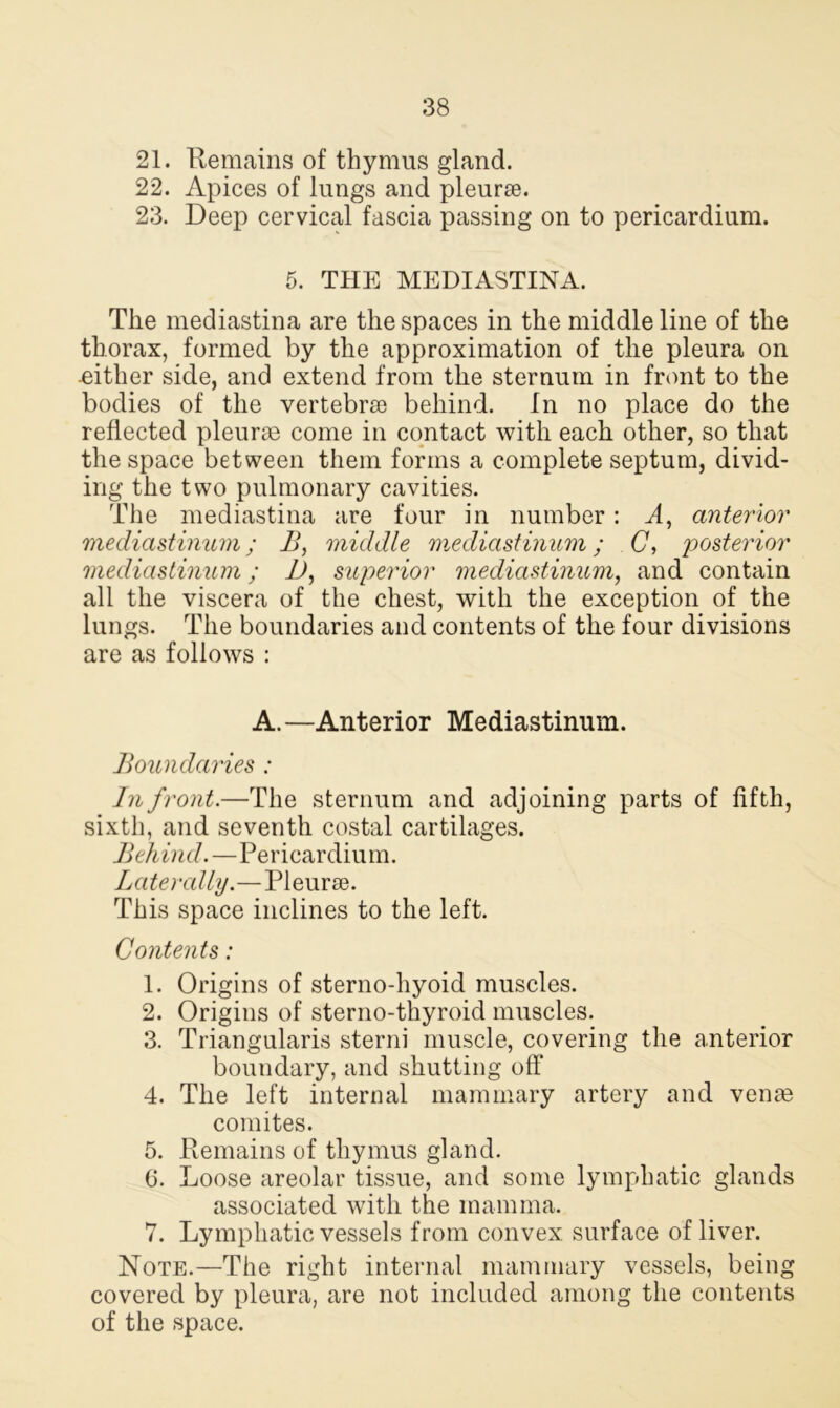 21. Remains of thymus gland. 22. Apices of lungs and pleurse. 23. Deep cervical fascia passing on to pericardium. 5. THE MEDIASTINA. The mediastina are the spaces in the middle line of the thorax, formed by the approximation of the pleura on .either side, and extend from the sternum in front to the bodies of the vertebra; behind. In no place do the reflected pleurae come in contact with each other, so that the space between them forms a complete septum, divid- ing the two pulmonary cavities. The mediastina are four in number: A, anterior mediastinum; B, middle mediastinum; C, posterior mediastinum; D, superior mediastinum, and contain all the viscera of the chest, with the exception of the lungs. The boundaries and contents of the four divisions are as follows : A.—Anterior Mediastinum. Boundaries : In front.—The sternum and adjoining parts of fifth, sixth, and seventh costal cartilages. Behind.—Pericardium. Laterally.—Pleurae. This space inclines to the left. Contents: 1. Origins of sterno-hyoid muscles. 2. Origins of sterno-thyroid muscles. 3. Triangularis sterni muscle, covering the anterior boundary, and shutting off 4. The left internal mammary artery and venae comites. 5. Remains of thymus gland. 6. Loose areolar tissue, and some lymphatic glands associated with the mamma. 7. Lymphatic vessels from convex surface of liver. Note.—The right internal mammary vessels, being covered by pleura, are not included among the contents of the space.