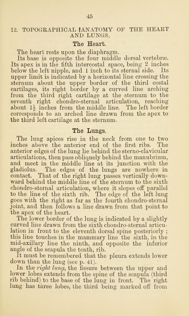 12. TOPOGRAPHICAL PANATOMY OF THE HEART AND LUNGS. The Heart. The heart rests upon the diaphragm. Its base is opposite the four middle dorsal vertebrae. Its apex is in the fifth intercostal space, being 2 inches below the left nipple, and 1 inch to its sternal side. Its upper limit is indicated by a horizontal line crossing the sternum about the upper border of the third costal cartilages, its right border by a curved line arching from the third right cartilage at the sternum to the seventh right chondro-sternal articulation, reaching about 14 inches from the middle line. The left border corresponds to an arched line drawn from the apex to the third left cartilage at the sternum. The Lungs. The lung apices rise in the neck from one to two inches above the anterior end of the first ribs. The anterior edges of the lung lie behind the sterno-clavicuiar articulations, then pass obliquely behind the manubrium, and meet in the middle line at its junction with the gladiolus. The edges of the lungs are nowhere in contact. That of the right lung passes vertically down- ward behind the middle line of the sternum to the sixth chondro-sternal articulation, where it slopes off parallel to the line of the sixth rib. The edge of the left lung goes with the right as far as the fourth chondro-sternal joint, and then follows a line drawn from that point to the apex of the heart. The lower border of the lung is indicated by a slightly curved line drawn from the sixth chondro-sternal articu- lation in front to the eleventh dorsal spine posteriorly ; this line touches in the mammary line the sixth, in the mid-axillary line the ninth, and opposite the inferior angle of the scapula the tenth, rib. It must be remembered that the pleura extends lower down than the lung (see p. 41). In the 7'ight hcng, the fissure between the upper and lower lobes extends from the spine of the scapula (third rib behind) to the base of the lung in front. The right lung has three lobes, the third being marked off from