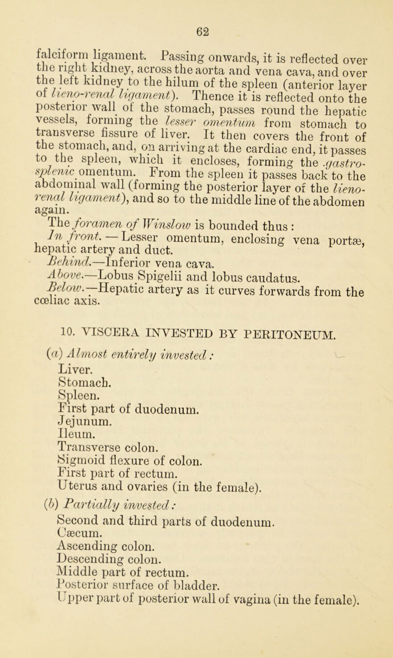 falciform ligament. Passing onwards, it is reflected over tnc right kidney, across the aorta and vena cava, and over ^ kidney to the hilum of the spleen (anterior layer ot lieno-renal ligament). Thence it is reflected onto the posterior wall ot the stomach, passes round the hepatic vessels, forming the lesser omentum from stomach to transverse fissure of liver. It then covers the front of the stomach, and, op arriving at the cardiac end, it passes to the spleen, which it encloses, forming the .gastro- u onientum. From the spleen it passes back to the abdominal wall (forming the posterior layer of the lieno- renal ligament), and so to the middle line of the abdomen again. The foramen of Winslow is bounded thus : In front. Lesser omentum, enclosing vena portae, hepatic artery and duct. Behind.—Inferior vena cava. Above. LobusSpigelii and lobus caudatus. Below. — Hepatic artery as it curves forwards from the coeliac axis. 10. VISCERA INVESTED BY PERITONEUM. (a) A Imost entirely invested: Liver. Stomach. Spleen. First part of duodenum. Jejunum. Ileum. Transverse colon. Sigmoid flexure of colon. First part of rectum. Uterus and ovaries (in the female). (b) Partially invested: Second and third parts of duodenum. Caecum. Ascending colon. Descending colon. Middle part of rectum. Posterior surface of bladder. I pper part of posterior wall of vagina (in the female).