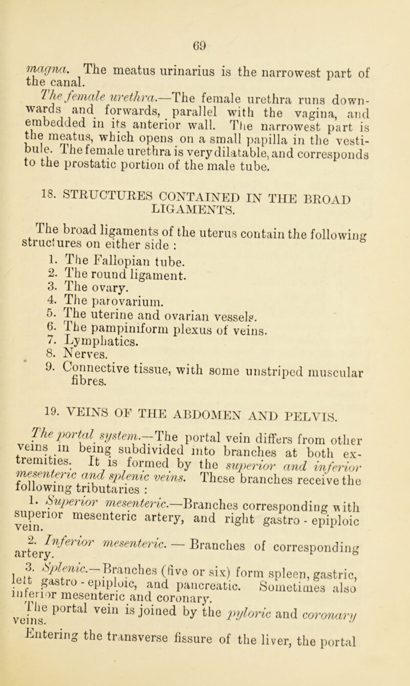 magna. The meatus urinarius is the narrowest part of the canal. I he female urethra.— The female urethra runs down- wards and forwards, parallel with the vagina, and embedded in its anterior wall. The narrowest part is the meatus, which opens on a small papilla in the vesti- bule. Ihe female urethra is very dilatable, and corresponds to the prostatic portion of the male tube. 18. STRUCTURES CONTAINED IN THE BROAD LIGAMENTS. The broad ligaments of the uterus contain the following structures on either side : L The Fallopian tube. 2. The round ligament. 3. The ovary. 4. The parovarium. 5* The uterine and ovarian vessels. 6. Ihe pampiniform plexus of veins. 7. Lymphatics. 8. Nerves. 9. Connective tissue, with some unstriped muscular fibres. 19. VEINS OF THE ABDOMEN AND PELVIS. 1 he portal system — The portal vein differs from other veins in being subdivided into branches at both ex- tremities. It is formed by the superior and inferior mesenteric and splenic veins. These branches receive the following tributaries : 1. Superior mesenteric.—Branches corresponding vitli superior mesenteric artery, and right gastro - epiploic arferIf^erior mesenteric- — Branches of corresponding 3. Splenic.-Branches (live or six) form spleen, gastric, infbSt?™0'0P.1P ■°1C’ i,md Pailcreatlc- Sometimes also interior mesenteric and coronary. veins° ve*u joined by the pajloric and coronary Filtering the transverse fissure of the liver, the portal