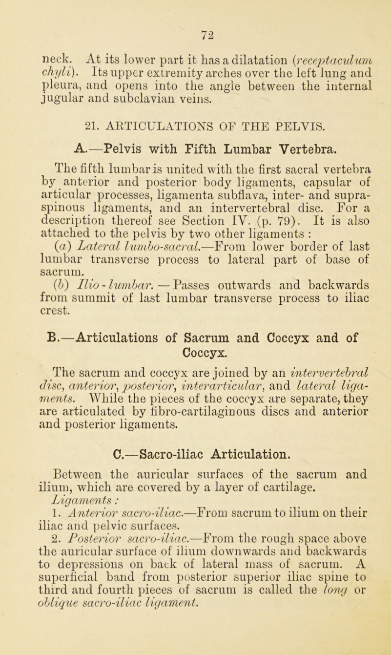 neck. At its lower part it lias a dilatation {receptaculum chyli). Its upper extremity arches over the left lung and pleura, and opens into the angle between the internal jugular and subclavian veins. 21. ARTICULATIONS OF THE PELVIS. A.—Pelvis with Fifth Lumbar Vertebra. The fifth lumbar is united with the first sacral vertebra by anterior and posterior body ligaments, capsular of articular processes, ligamenta subfiava, inter- and supra- spinous ligaments, and an intervertebral disc. For a description thereof see Section IV. (p. 79). It is also attached to the pelvis by two other ligaments : (a) Lateral lumbosacral.—From lower border of last lumbar transverse process to lateral part of base of sacrum. (b) Ilio - lumbar. — Passes outwards and backwards from summit of last lumbar transverse process to iliac crest. B.—Articulations of Sacrum and Coccyx and of Coccyx. The sacrum and coccyx are joined by an intervertebral disc, anterior, posterior, interarticular, and lateral liga- ments. While the pieces of the coccyx are separate, they are articulated by fibro-cartilaginous discs and anterior and posterior ligaments. C.—Sacro-iliac Articulation. Between the auricular surfaces of the sacrum and ilium, which are covered by a layer of cartilage. Ligaments: 1. Anterior sacro-iliac.—From sacrum to ilium on their iliac and pelvic surfaces. 2. Posterior sacro-iliac.—From the rough space above the auricular surface of ilium downwards and backwards to depressions on back of lateral mass of sacrum. A superficial band from posterior superior iliac spine to third and fourth pieces of sacrum is called the long or oblique sacro-iliac ligament.