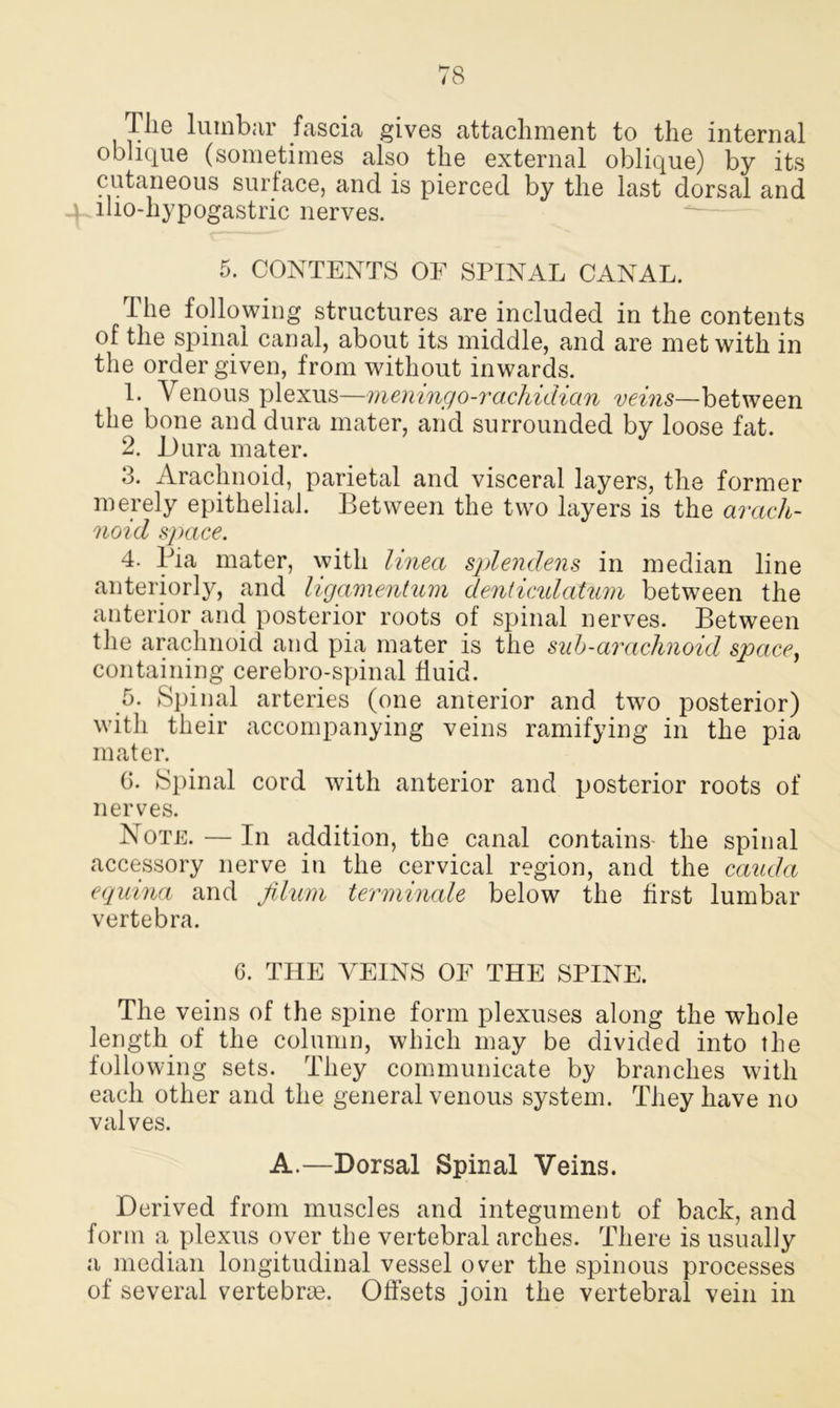 The lumbar fascia gives attachment to the internal oblique (sometimes also the external oblique) by its cutaneous surface, and is pierced by the last dorsal and \ iho-hypogastric nerves. 5. CONTENTS OF SPINAL CANAL. The following structures are included in the contents of the spinal canal, about its middle, and are met with in the order given, from without inwards. 1. Venous plexus—meningo-rachidian veins—between the bone and dura mater, and surrounded by loose fat. 2. Dura mater. 3. Arachnoid, parietal and visceral layers, the former merely epithelial. Between the two layers is the arach- noid space. 4. Pia mater, with linea splendens in median line anteriorly, and ligamentum denticidatum between the anterior and posterior roots of spinal nerves. Between the arachnoid and pia mater is the sub-arachnoid space, containing cerebro-spinal fluid. 5. Spinal arteries (one anterior and two posterior) with their accompanying veins ramifying in the pia mater. G. Spinal cord with anterior and posterior roots of nerves. Note. — In addition, the canal contains- the spinal accessory nerve in the cervical region, and the cauda equina and Jilum terminate below the first lumbar vertebra. 6. THE VEINS OF THE SPINE. The veins of the spine form plexuses along the whole length of the column, which may be divided into the following sets. They communicate by branches with each other and the general venous system. They have no valves. A.—Dorsal Spinal Veins. Derived from muscles and integument of back, and form a plexus over the vertebral arches. There is usually a median longitudinal vessel over the spinous processes of several vertebrae. Offsets join the vertebral vein in