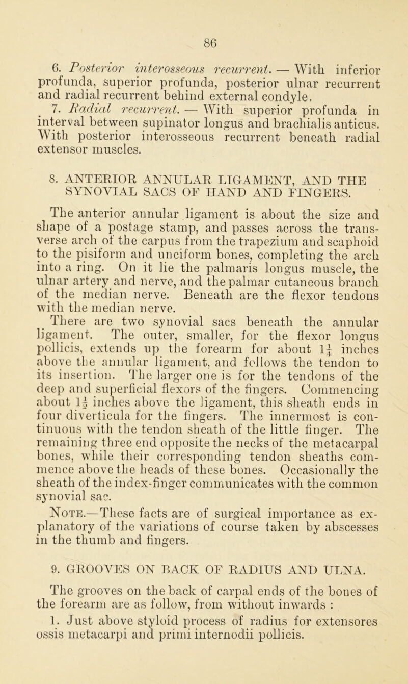 6. Posterior interosseous recurrent. — With inferior profunda, superior profunda, posterior ulnar recurrent and radial recurrent behind external condyle. 7. Radial recurrent. — With superior profunda in interval between supinator longus and brachialis anticus. With posterior interosseous recurrent beneath radial extensor muscles. 8. ANTERIOR ANNULAR LIGAMENT, AND THE SYNOVIAL SACS OE HAND AND FINGERS. The anterior annular ligament is about the size and shape of a postage stamp, and passes across the trans- verse arch ot the carpus from the trapezium and scaphoid to the pisiform and unciform bones, completing the arch into a ring. On it lie the palmaris longus muscle, the ulnar artery and nerve, and the palmar cutaneous branch of the median nerve. Beneath are the flexor tendons with the median nerve. There are two synovial sacs beneath the annular ligament. The outer, smaller, for the flexor longus pollicis, extends up the forearm for about inches above the annular ligament, and follows the tendon to its insertion. The larger one is for the tendons of the deep and superficial flexors of the fingers. Commencing about 1| inches above the ligament, this sheath ends in four diverticula for the fingers. The innermost is con- tinuous with the tendon sheath of the little finger. The remaining three end opposite the necks of the metacarpal bones, while their corresponding tendon sheaths com- mence above the heads of these bones. Occasionally the sheath of the index-finger communicates with the common synovial sac. Note.—These facts are of surgical importance as ex- planatory of the variations of course taken by abscesses in the thumb and fingers. 9. GROOVES ON BACK OF RADIUS AND ULNA. The grooves on the back of carpal ends of the bones of the forearm are as follow, from without inwards : 1. Just above styloid process of radius for extensores ossis metacarpi and primi internodii pollicis.