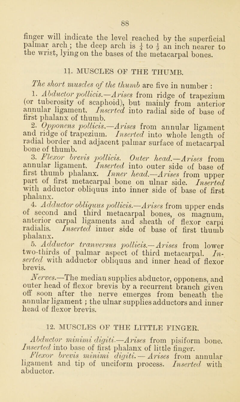 finger will indicate the level reached by the superficial palmar arch ; the deep arch is \ to | an inch nearer to the wrist, lying on the bases of the metacarpal bones. 11. MUSCLES OE THE THUMB. I he short muscles of the thumb are five in number : 1* Abductorpollicis.—Arises from ridge of trapezium (or tuberosity of scaphoid), but mainly from anterior annular ligament. Inserted into radial side of base of first phalanx of thumb. 2. Opponens pollicis.—Arises from annular ligament and ridge of trapezium. Inserted into whole length of radial border and adjacent palmar surface of metacarpal bone of thumb. 3. I lexor brevis pollicis. Outer head.—Arises from annular ligament. Inserted into outer side of base of first thumb phalanx. Inner head.—Arises from upper part of first metacarpal bone on ulnar side. Inserted with adductor obliquus into inner side of base of first phalanx. 4. Adductor obliquus pollicis.—Arises from upper ends of second and third metacarpal bones, os magnum, anterior carpal ligaments and sheath of flexor carpi radialis. Inserted inner side of base of first thumb phalanx. 5. Adductor tranversus pollicis.—Arises from lower two-thirds of palmar aspect of third metacarpal. In- serted with adductor obliquus and inner head of flexor brevis. Nerves.—The median supplies abductor, opponens, and outer head of flexor brevis by a recurrent branch given off soon after the nerve emerges from beneath the annular ligament; the ulnar supplies adductors and inner head of flexor brevis. 12. MUSCLES OE THE LITTLE FINGER. Abductor minimi digiti.—Arises from pisiform bone. Inserted into base of first phalanx of little finger. Flexor brevis minimi digiti. — Arises from annular ligament and tip of unciform process. Inserted with abductor.