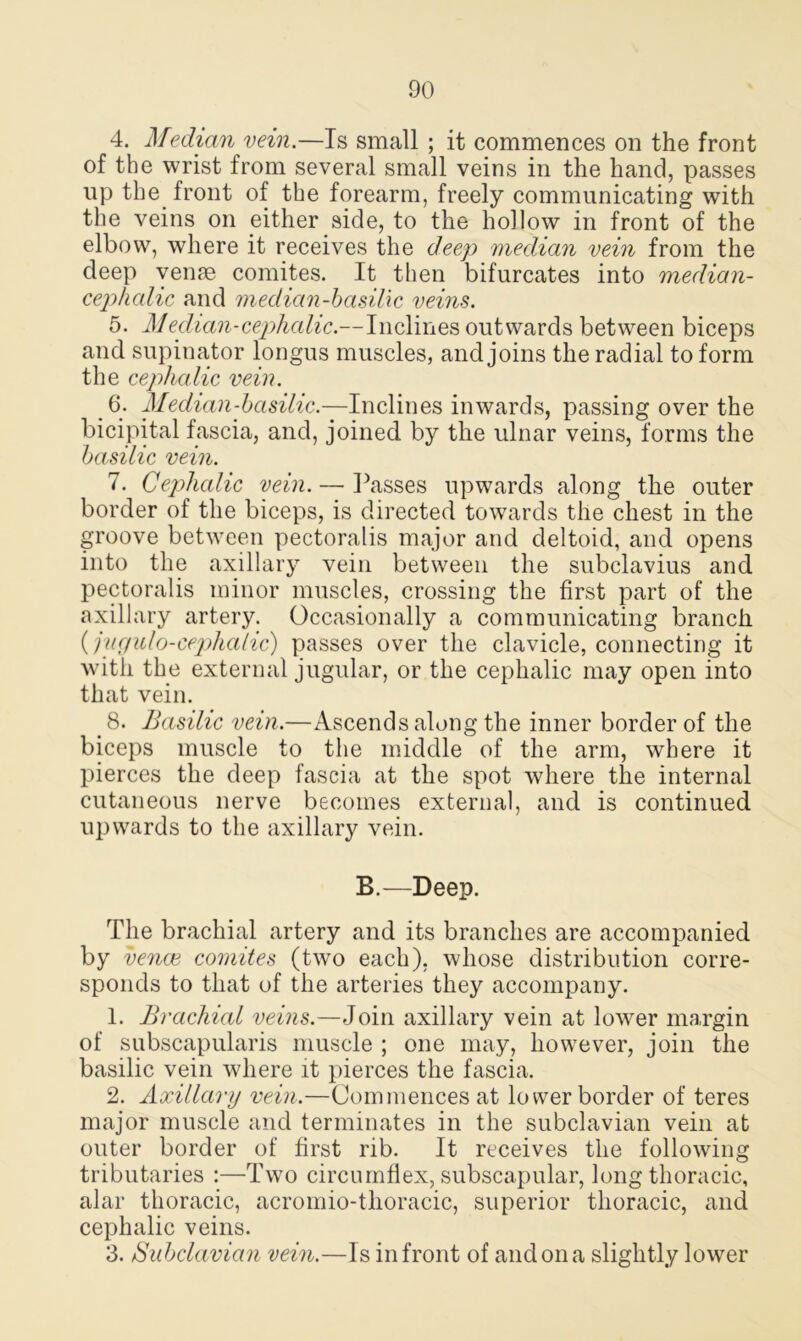 4. Median vein.—Is small ; it commences on the front of the wrist from several small veins in the hand, passes up the front of the forearm, freely communicating with the veins on either side, to the hollow in front of the elbow, where it receives the deep median vein from the deep venae comites. It then bifurcates into median- cephalic and median-basilic veins. 5. Median-cephalic.—Inclines outwards between biceps and supinator longus muscles, and joins the radial to form the cephalic vein. 6. Median-basilic.—Inclines inwards, passing over the bicipital fascia, and, joined by the ulnar veins, forms the basilic vein. 7. Cephalic vein. — Passes upwards along the outer border of the biceps, is directed towards the chest in the groove between pectoralis major and deltoid, and opens into the axillary vein between the subclavius and pectoralis minor muscles, crossing the first part of the axillary artery. Occasionally a communicating branch (jugulo-cephalic) passes over the clavicle, connecting it with the external jugular, or the cephalic may open into that vein. 8. Basilic vein.—Ascends along the inner border of the biceps muscle to the middle of the arm, where it pierces the deep fascia at the spot where the internal cutaneous nerve becomes external, and is continued upwards to the axillary vein. B.—Deep. The brachial artery and its branches are accompanied by venae comites (two each), whose distribution corre- sponds to that of the arteries they accompany. 1. Brachial veins.—Join axillary vein at lower margin of subscapularis muscle ; one may, however, join the basilic vein where it pierces the fascia. 2. Axillary vein.—Commences at lower border of teres major muscle and terminates in the subclavian vein at outer border of first rib. It receives the following tributaries :—Two circumflex, subscapular, long thoracic, alar thoracic, acromio-thoracic, superior thoracic, and cephalic veins. 3. Subclavian vein.—Is in front of and on a slightly lower