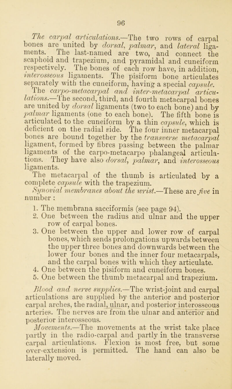 Ihe carpal articulations.—The two rows of carpal bones are united by dorsal, palmar, and lateral liga- ments^ The last-named are two, and connect the scaphoid and trapezium, and pyramidal and cuneiform respectively. The bones of each row have, in addition, interosseous ligaments. The pisiform bone articulates separately with the cuneiform, having a special capsule. The carpo-metacarpcd and inter-metacarpal articu- lations.— 1 he second, third, and fourth metacarpal bones are united by dorsal ligaments (two to each bone) and by jxdmar ligaments (one to each bone). The fifth bone is articulated to the cuneiform by a thin capsule, which is deficient on the radial side. The four inner metacarpal bones are bound together by the transverse metacarpal ligament, formed by fibres passing between the palmar ligaments of the carpo-metacarpo phalangeal articula- tions. They have also dorscd, palmar, and interosseous ligaments. 1 he metacarpal of the thumb is articulated by a complete capsule with the trapezium. Synovial membranes about the wrist.—These are five in number : 1. The membrana sacciformis (see page 94). 2. One between the radius and ulnar and the upper row of carpal bones. 3. One between the upper and lower row of carpal bones, which sends prolongations upwards between the upper three bones and downwards between the lower four bones and the inner four metacarpals, and the carpal bones with which they articulate. 4. One between the pisiform and cuneiform bones. 5. One between the thumb metacarpal and trapezium. Blood and nerve supplies.—The wrist-joint and carpal articulations are supplied by the anterior and posterior carpal arches, the radial, ulnar, and posterior interosseous arteries. The nerves are from the ulnar and anterior and posterior interosseous. Movements.—The movements at the wrist take place partly in the radio-carpal and partly in the transverse carpal articulations. Flexion is most free, but some over-extension is permitted. The hand can also be laterally moved.